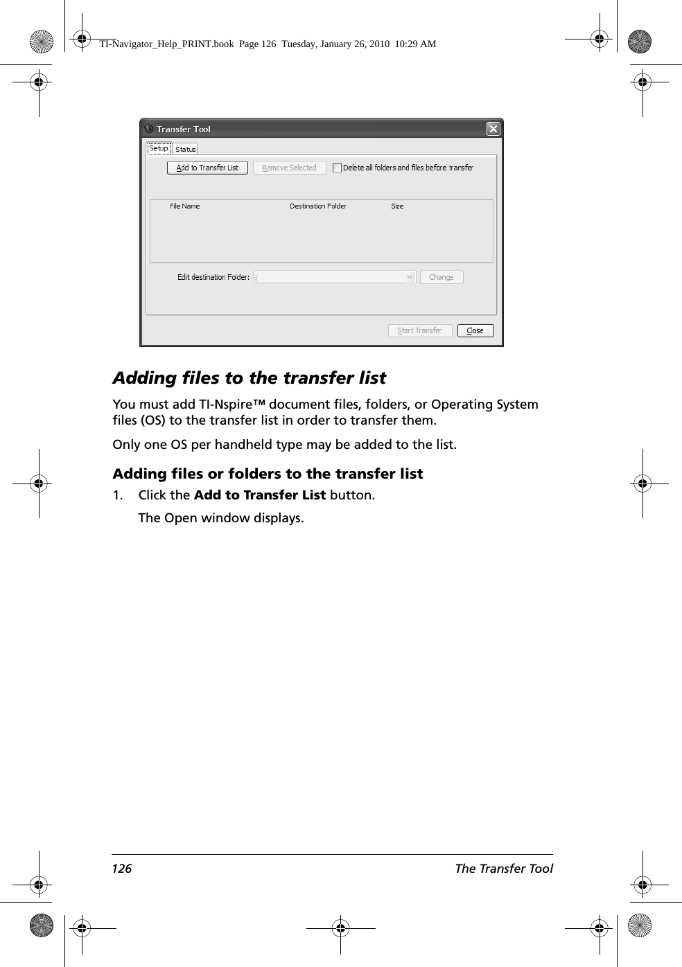 126 The Transfer ToolAdding files to the transfer listYou must add TI-Nspire™ document files, folders, or Operating System files (OS) to the transfer list in order to transfer them. Only one OS per handheld type may be added to the list. Adding files or folders to the transfer list1. Click the Add to Transfer List button.The Open window displays. TI-Navigator_Help_PRINT.book  Page 126  Tuesday, January 26, 2010  10:29 AM