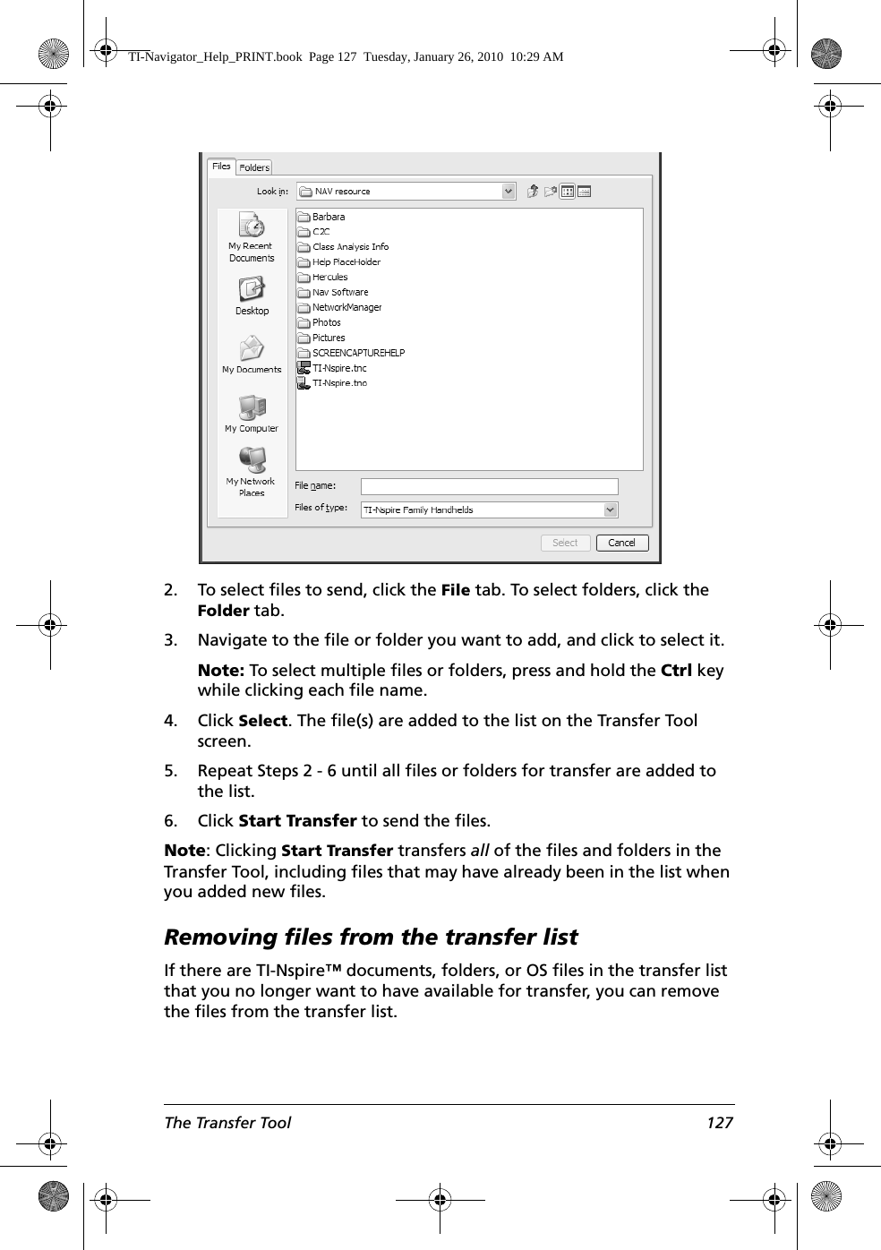 The Transfer Tool 127 2. To select files to send, click the File tab. To select folders, click the Folder tab.3. Navigate to the file or folder you want to add, and click to select it.Note: To select multiple files or folders, press and hold the Ctrl key while clicking each file name.4. Click Select. The file(s) are added to the list on the Transfer Tool screen.5. Repeat Steps 2 - 6 until all files or folders for transfer are added to the list.6. Click Start Transfer to send the files.Note: Clicking Start Transfer transfers all of the files and folders in the Transfer Tool, including files that may have already been in the list when you added new files.Removing files from the transfer listIf there are TI-Nspire™ documents, folders, or OS files in the transfer list that you no longer want to have available for transfer, you can remove the files from the transfer list.TI-Navigator_Help_PRINT.book  Page 127  Tuesday, January 26, 2010  10:29 AM