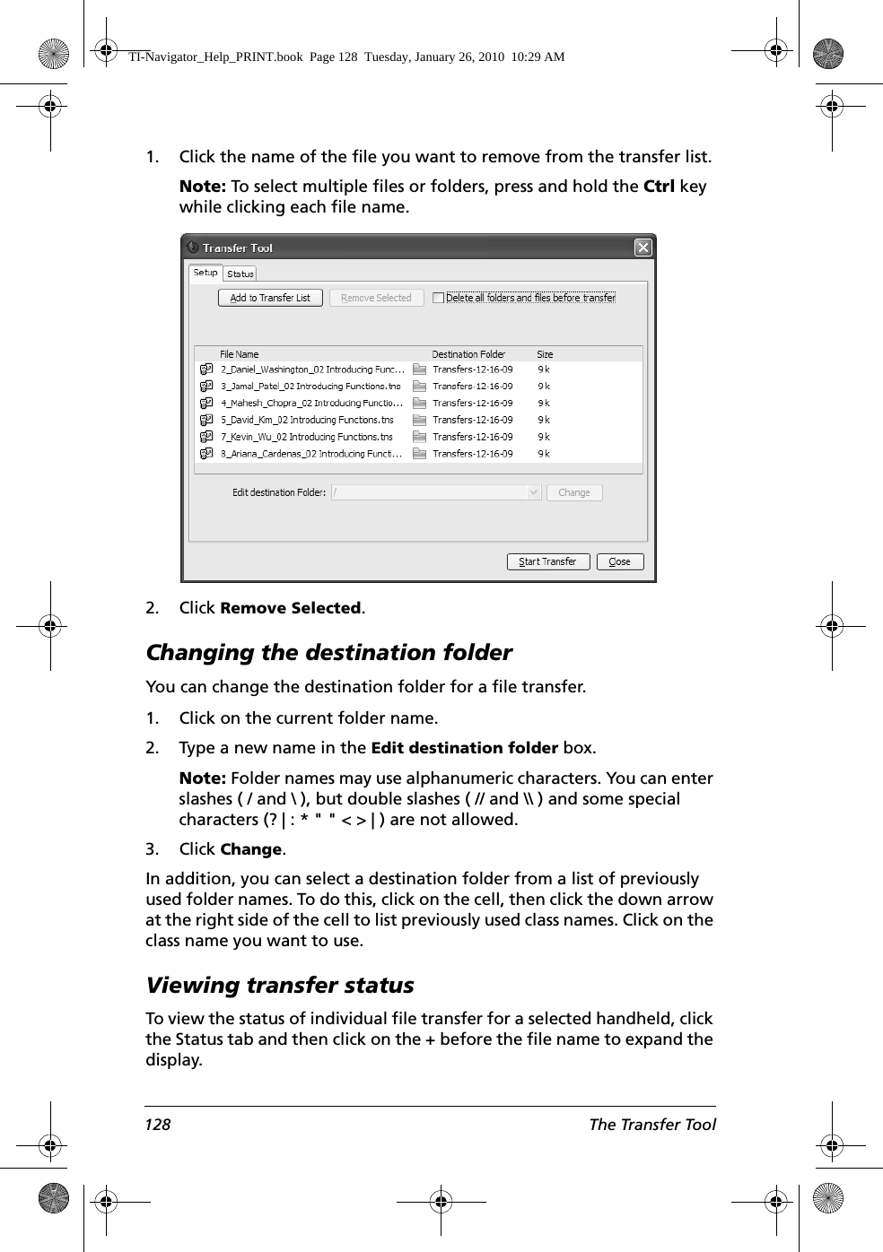 128 The Transfer Tool1. Click the name of the file you want to remove from the transfer list.Note: To select multiple files or folders, press and hold the Ctrl key while clicking each file name.2. Click Remove Selected.Changing the destination folderYou can change the destination folder for a file transfer.1. Click on the current folder name.2. Type a new name in the Edit destination folder box.Note: Folder names may use alphanumeric characters. You can enter slashes ( / and \ ), but double slashes ( // and \\ ) and some special characters (? | : * &quot; &quot; &lt; &gt; | ) are not allowed. 3. Click Change.In addition, you can select a destination folder from a list of previously used folder names. To do this, click on the cell, then click the down arrow at the right side of the cell to list previously used class names. Click on the class name you want to use.Viewing transfer statusTo view the status of individual file transfer for a selected handheld, click the Status tab and then click on the + before the file name to expand the display.TI-Navigator_Help_PRINT.book  Page 128  Tuesday, January 26, 2010  10:29 AM