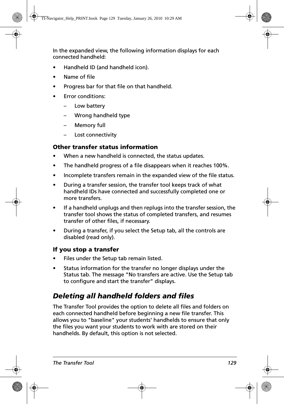 The Transfer Tool 129In the expanded view, the following information displays for each connected handheld:• Handheld ID (and handheld icon).•Name of file• Progress bar for that file on that handheld.• Error conditions:– Low battery– Wrong handheld type–Memory full– Lost connectivityOther transfer status information• When a new handheld is connected, the status updates.• The handheld progress of a file disappears when it reaches 100%.• Incomplete transfers remain in the expanded view of the file status.• During a transfer session, the transfer tool keeps track of what handheld IDs have connected and successfully completed one or more transfers.• If a handheld unplugs and then replugs into the transfer session, the transfer tool shows the status of completed transfers, and resumes transfer of other files, if necessary.• During a transfer, if you select the Setup tab, all the controls are disabled (read only).If you stop a transfer• Files under the Setup tab remain listed. • Status information for the transfer no longer displays under the Status tab. The message “No transfers are active. Use the Setup tab to configure and start the transfer” displays. Deleting all handheld folders and filesThe Transfer Tool provides the option to delete all files and folders on each connected handheld before beginning a new file transfer. This allows you to &quot;baseline&quot; your students’ handhelds to ensure that only the files you want your students to work with are stored on their handhelds. By default, this option is not selected. TI-Navigator_Help_PRINT.book  Page 129  Tuesday, January 26, 2010  10:29 AM