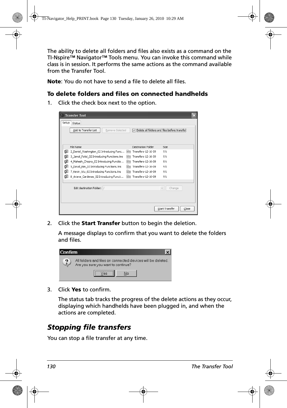 130 The Transfer ToolThe ability to delete all folders and files also exists as a command on the TI-Nspire™ Navigator™ Tools menu. You can invoke this command while class is in session. It performs the same actions as the command available from the Transfer Tool.Note: You do not have to send a file to delete all files.To delete folders and files on connected handhelds1. Click the check box next to the option.2. Click the Start Transfer button to begin the deletion.A message displays to confirm that you want to delete the folders and files.3. Click Yes to confirm.The status tab tracks the progress of the delete actions as they occur, displaying which handhelds have been plugged in, and when the actions are completed. Stopping file transfersYou can stop a file transfer at any time.TI-Navigator_Help_PRINT.book  Page 130  Tuesday, January 26, 2010  10:29 AM