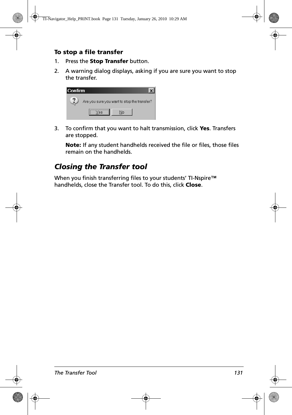 The Transfer Tool 131To stop a file transfer1. Press the Stop Transfer button.2. A warning dialog displays, asking if you are sure you want to stop the transfer.3. To confirm that you want to halt transmission, click Yes. Transfers are stopped. Note: If any student handhelds received the file or files, those files remain on the handhelds.Closing the Transfer toolWhen you finish transferring files to your students’ TI-Nspire™ handhelds, close the Transfer tool. To do this, click Close.TI-Navigator_Help_PRINT.book  Page 131  Tuesday, January 26, 2010  10:29 AM