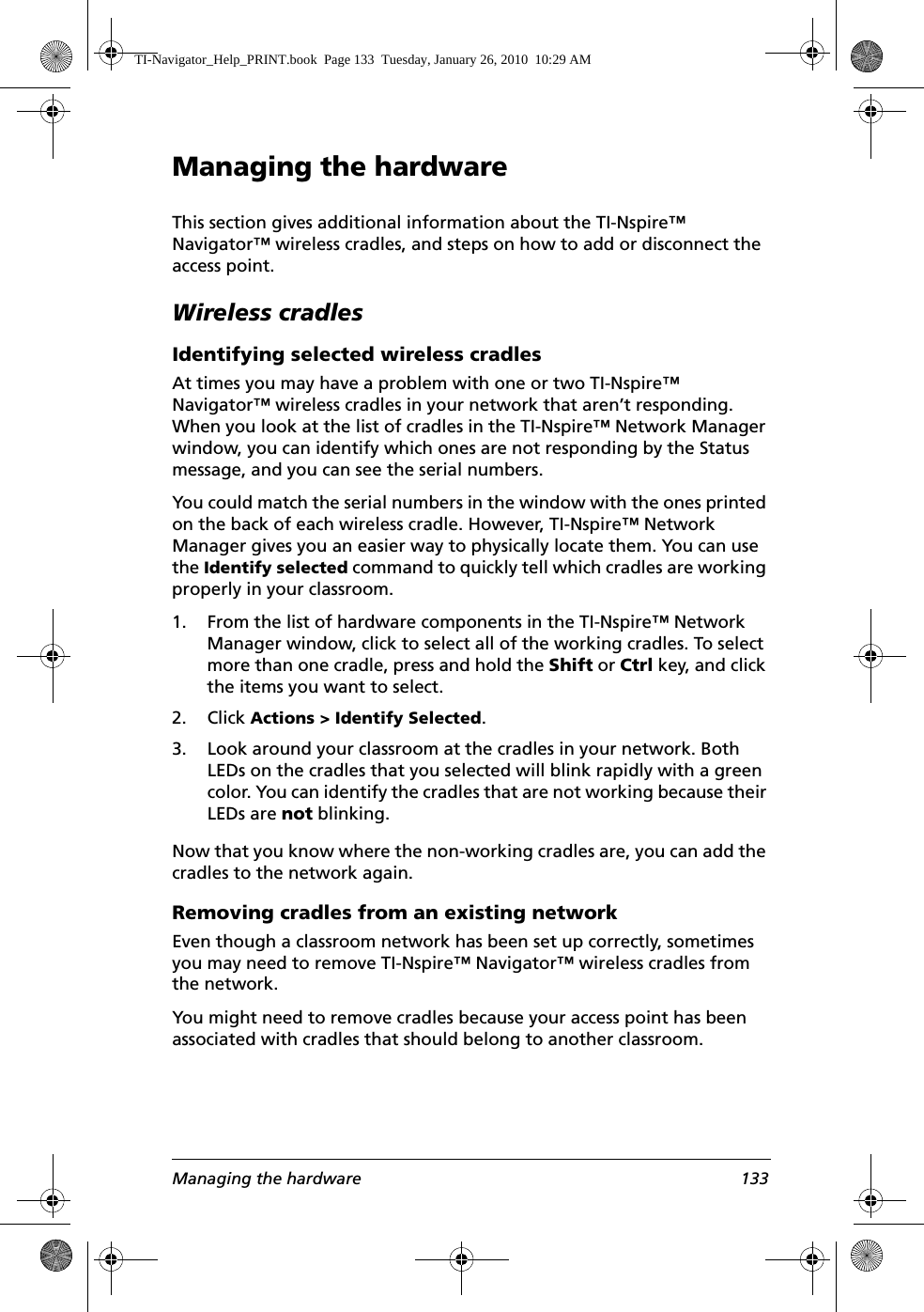 Managing the hardware 133Managing the hardwareThis section gives additional information about the TI-Nspire™ Navigator™ wireless cradles, and steps on how to add or disconnect the access point.Wireless cradlesIdentifying selected wireless cradlesAt times you may have a problem with one or two TI-Nspire™ Navigator™ wireless cradles in your network that aren’t responding. When you look at the list of cradles in the TI-Nspire™ Network Manager window, you can identify which ones are not responding by the Status message, and you can see the serial numbers.You could match the serial numbers in the window with the ones printed on the back of each wireless cradle. However, TI-Nspire™ Network Manager gives you an easier way to physically locate them. You can use the Identify selected command to quickly tell which cradles are working properly in your classroom.1. From the list of hardware components in the TI-Nspire™ Network Manager window, click to select all of the working cradles. To select more than one cradle, press and hold the Shift or Ctrl key, and click the items you want to select.2. Click Actions &gt; Identify Selected.3. Look around your classroom at the cradles in your network. Both LEDs on the cradles that you selected will blink rapidly with a green color. You can identify the cradles that are not working because their LEDs are not blinking.Now that you know where the non-working cradles are, you can add the cradles to the network again.Removing cradles from an existing networkEven though a classroom network has been set up correctly, sometimes you may need to remove TI-Nspire™ Navigator™ wireless cradles from the network.You might need to remove cradles because your access point has been associated with cradles that should belong to another classroom.TI-Navigator_Help_PRINT.book  Page 133  Tuesday, January 26, 2010  10:29 AM