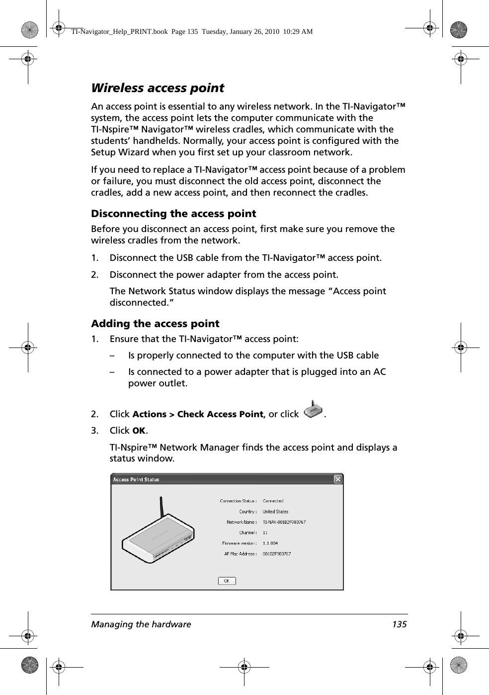 Managing the hardware 135Wireless access pointAn access point is essential to any wireless network. In the TI-Navigator™ system, the access point lets the computer communicate with the TI-Nspire™ Navigator™ wireless cradles, which communicate with the students’ handhelds. Normally, your access point is configured with the Setup Wizard when you first set up your classroom network. If you need to replace a TI-Navigator™ access point because of a problem or failure, you must disconnect the old access point, disconnect the cradles, add a new access point, and then reconnect the cradles.Disconnecting the access pointBefore you disconnect an access point, first make sure you remove the wireless cradles from the network.1. Disconnect the USB cable from the TI-Navigator™ access point.2. Disconnect the power adapter from the access point.The Network Status window displays the message “Access point disconnected.”Adding the access point1. Ensure that the TI-Navigator™ access point:– Is properly connected to the computer with the USB cable– Is connected to a power adapter that is plugged into an AC power outlet.2. Click Actions &gt; Check Access Point, or click  .3. Click OK.TI-Nspire™ Network Manager finds the access point and displays a status window.TI-Navigator_Help_PRINT.book  Page 135  Tuesday, January 26, 2010  10:29 AM