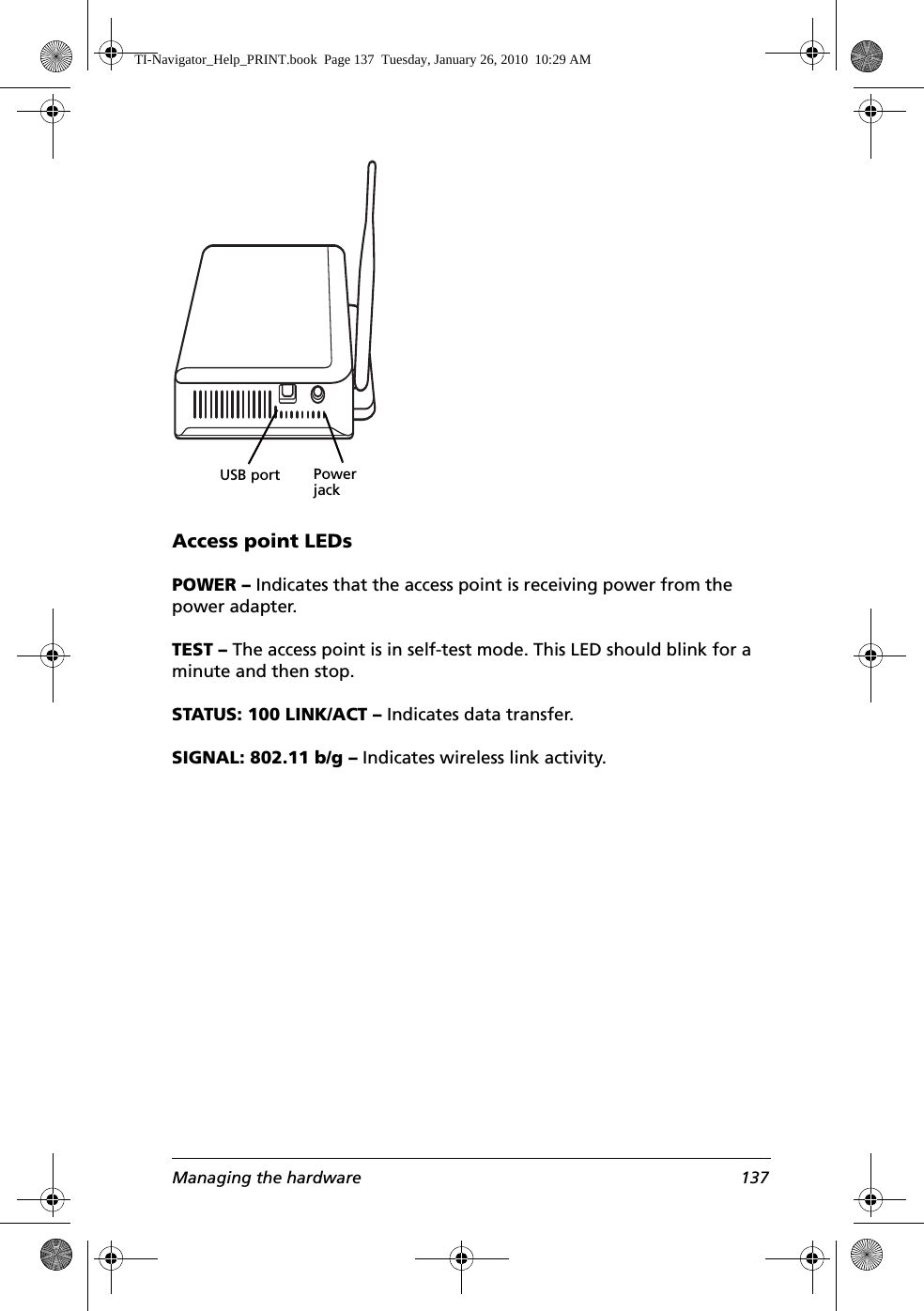 Managing the hardware 137Access point LEDsPOWER – Indicates that the access point is receiving power from the power adapter.TEST – The access point is in self-test mode. This LED should blink for a minute and then stop.STATUS: 100 LINK/ACT – Indicates data transfer.SIGNAL: 802.11 b/g – Indicates wireless link activity.Power jackUSB portTI-Navigator_Help_PRINT.book  Page 137  Tuesday, January 26, 2010  10:29 AM