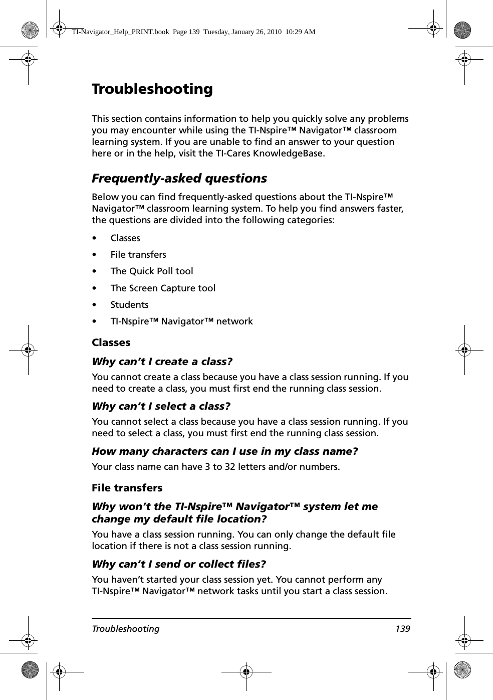 Troubleshooting 139TroubleshootingThis section contains information to help you quickly solve any problems you may encounter while using the TI-Nspire™ Navigator™ classroom learning system. If you are unable to find an answer to your question here or in the help, visit the TI-Cares KnowledgeBase.Frequently-asked questionsBelow you can find frequently-asked questions about the TI-Nspire™ Navigator™ classroom learning system. To help you find answers faster, the questions are divided into the following categories:•Classes• File transfers• The Quick Poll tool• The Screen Capture tool• Students• TI-Nspire™ Navigator™ networkClassesWhy can’t I create a class?You cannot create a class because you have a class session running. If you need to create a class, you must first end the running class session. Why can’t I select a class?You cannot select a class because you have a class session running. If you need to select a class, you must first end the running class session. How many characters can I use in my class name?Your class name can have 3 to 32 letters and/or numbers.File transfersWhy won’t the TI-Nspire™ Navigator™ system let me change my default file location?You have a class session running. You can only change the default file location if there is not a class session running. Why can’t I send or collect files?You haven’t started your class session yet. You cannot perform any TI-Nspire™ Navigator™ network tasks until you start a class session.TI-Navigator_Help_PRINT.book  Page 139  Tuesday, January 26, 2010  10:29 AM