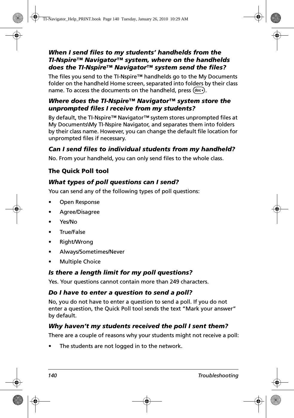 140 TroubleshootingWhen I send files to my students’ handhelds from the TI-Nspire™ Navigator™ system, where on the handhelds does the TI-Nspire™ Navigator™ system send the files?The files you send to the TI-Nspire™ handhelds go to the My Documents folder on the handheld Home screen, separated into folders by their class name. To access the documents on the handheld, press ~. Where does the TI-Nspire™ Navigator™ system store the unprompted files I receive from my students?By default, the TI-Nspire™ Navigator™ system stores unprompted files at My Documents\My TI-Nspire Navigator, and separates them into folders by their class name. However, you can change the default file location for unprompted files if necessary. Can I send files to individual students from my handheld?No. From your handheld, you can only send files to the whole class.The Quick Poll toolWhat types of poll questions can I send?You can send any of the following types of poll questions:• Open Response• Agree/Disagree•Yes/No• True/False• Right/Wrong• Always/Sometimes/Never• Multiple ChoiceIs there a length limit for my poll questions?Yes. Your questions cannot contain more than 249 characters.Do I have to enter a question to send a poll?No, you do not have to enter a question to send a poll. If you do not enter a question, the Quick Poll tool sends the text “Mark your answer” by default.Why haven’t my students received the poll I sent them?There are a couple of reasons why your students might not receive a poll:• The students are not logged in to the network.TI-Navigator_Help_PRINT.book  Page 140  Tuesday, January 26, 2010  10:29 AM