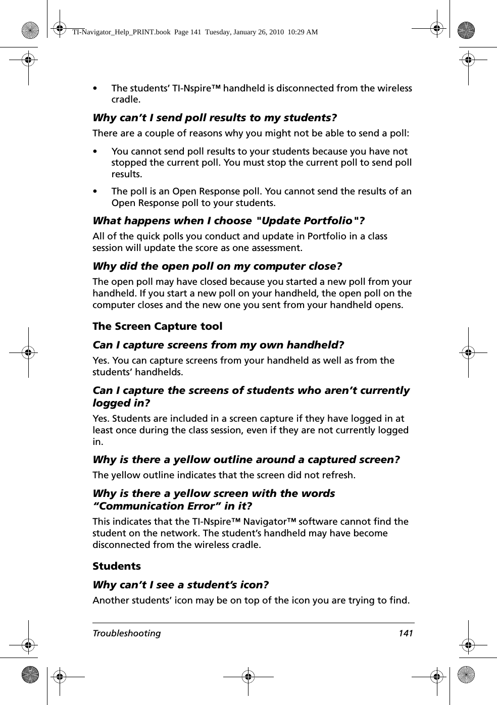 Troubleshooting 141• The students’ TI-Nspire™ handheld is disconnected from the wireless cradle.Why can’t I send poll results to my students?There are a couple of reasons why you might not be able to send a poll:• You cannot send poll results to your students because you have not stopped the current poll. You must stop the current poll to send poll results.• The poll is an Open Response poll. You cannot send the results of an Open Response poll to your students.What happens when I choose &quot;Update Portfolio&quot;?All of the quick polls you conduct and update in Portfolio in a class session will update the score as one assessment.Why did the open poll on my computer close?The open poll may have closed because you started a new poll from your handheld. If you start a new poll on your handheld, the open poll on the computer closes and the new one you sent from your handheld opens.The Screen Capture toolCan I capture screens from my own handheld?Yes. You can capture screens from your handheld as well as from the students’ handhelds.Can I capture the screens of students who aren’t currently logged in?Yes. Students are included in a screen capture if they have logged in at least once during the class session, even if they are not currently logged in.Why is there a yellow outline around a captured screen?The yellow outline indicates that the screen did not refresh.Why is there a yellow screen with the words “Communication Error” in it?This indicates that the TI-Nspire™ Navigator™ software cannot find the student on the network. The student’s handheld may have become disconnected from the wireless cradle.StudentsWhy can’t I see a student’s icon?Another students’ icon may be on top of the icon you are trying to find.TI-Navigator_Help_PRINT.book  Page 141  Tuesday, January 26, 2010  10:29 AM