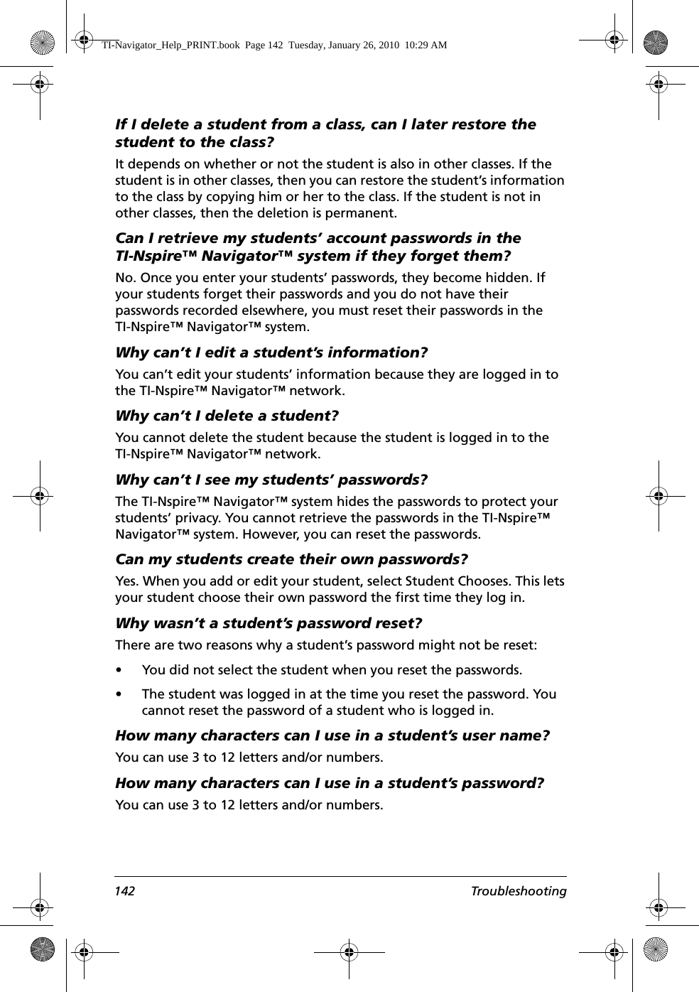 142 TroubleshootingIf I delete a student from a class, can I later restore the student to the class?It depends on whether or not the student is also in other classes. If the student is in other classes, then you can restore the student’s information to the class by copying him or her to the class. If the student is not in other classes, then the deletion is permanent.Can I retrieve my students’ account passwords in the TI-Nspire™ Navigator™ system if they forget them?No. Once you enter your students’ passwords, they become hidden. If your students forget their passwords and you do not have their passwords recorded elsewhere, you must reset their passwords in the TI-Nspire™ Navigator™ system. Why can’t I edit a student’s information?You can’t edit your students’ information because they are logged in to the TI-Nspire™ Navigator™ network.Why can’t I delete a student?You cannot delete the student because the student is logged in to the TI-Nspire™ Navigator™ network.Why can’t I see my students’ passwords?The TI-Nspire™ Navigator™ system hides the passwords to protect your students’ privacy. You cannot retrieve the passwords in the TI-Nspire™ Navigator™ system. However, you can reset the passwords. Can my students create their own passwords?Yes. When you add or edit your student, select Student Chooses. This lets your student choose their own password the first time they log in.Why wasn’t a student’s password reset?There are two reasons why a student’s password might not be reset:• You did not select the student when you reset the passwords.• The student was logged in at the time you reset the password. You cannot reset the password of a student who is logged in.How many characters can I use in a student’s user name?You can use 3 to 12 letters and/or numbers.How many characters can I use in a student’s password?You can use 3 to 12 letters and/or numbers.TI-Navigator_Help_PRINT.book  Page 142  Tuesday, January 26, 2010  10:29 AM