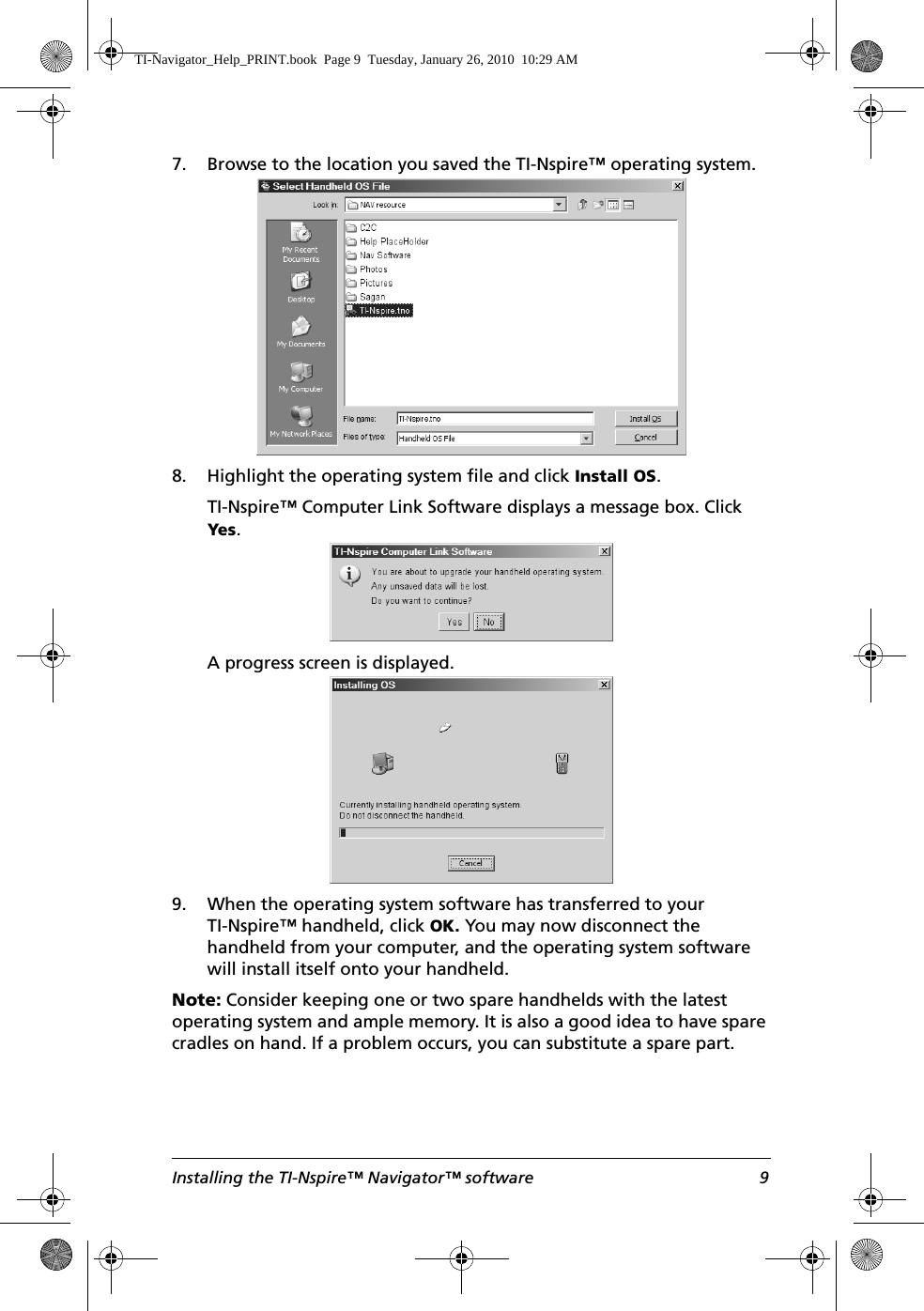 Installing the TI-Nspire™ Navigator™ software 97. Browse to the location you saved the TI-Nspire™ operating system. 8. Highlight the operating system file and click Install OS.TI-Nspire™ Computer Link Software displays a message box. Click Yes.A progress screen is displayed.9. When the operating system software has transferred to your TI-Nspire™ handheld, click OK. You may now disconnect the handheld from your computer, and the operating system software will install itself onto your handheld.Note: Consider keeping one or two spare handhelds with the latest operating system and ample memory. It is also a good idea to have spare cradles on hand. If a problem occurs, you can substitute a spare part.TI-Navigator_Help_PRINT.book  Page 9  Tuesday, January 26, 2010  10:29 AM