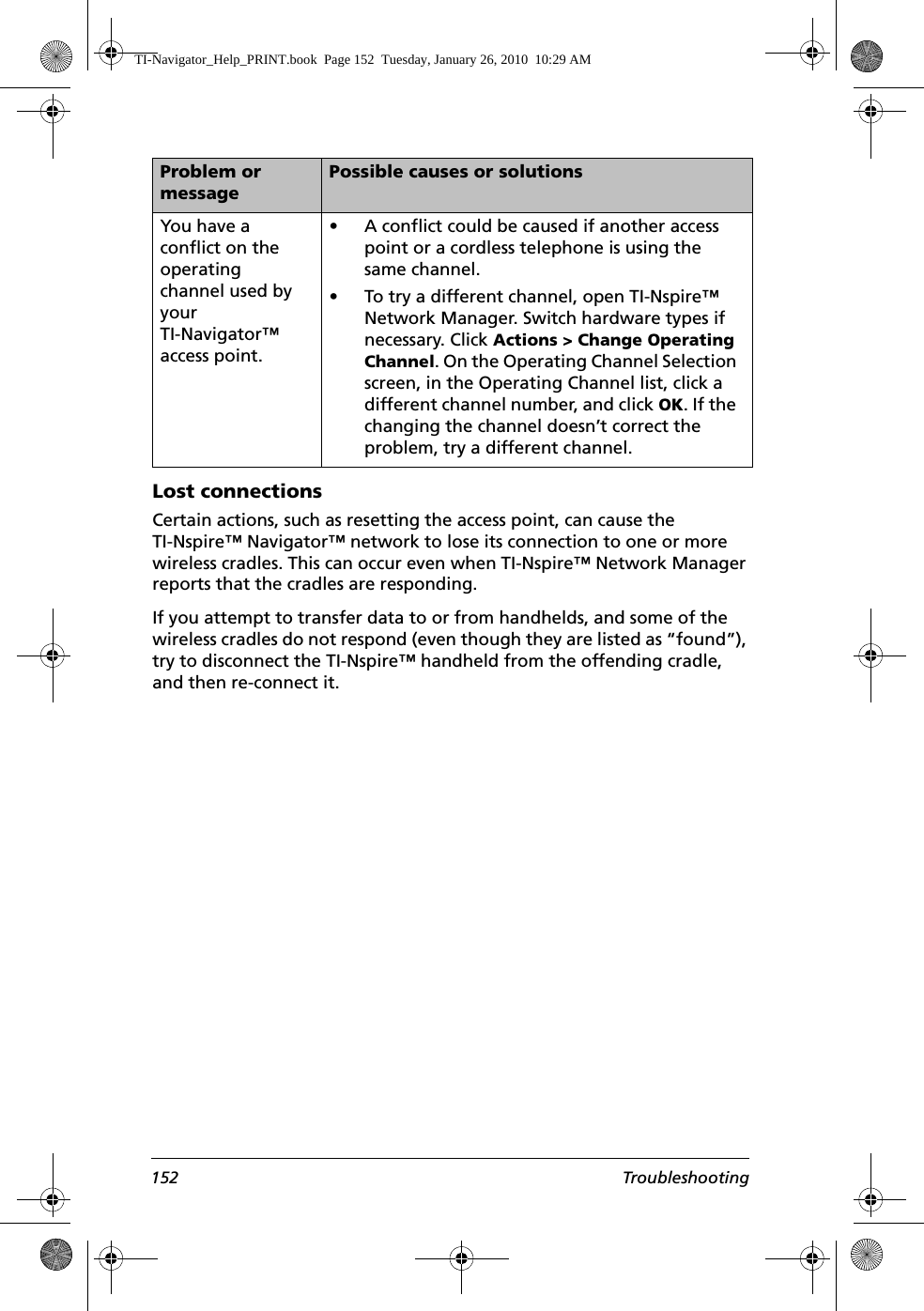 152 TroubleshootingLost connectionsCertain actions, such as resetting the access point, can cause the TI-Nspire™ Navigator™ network to lose its connection to one or more wireless cradles. This can occur even when TI-Nspire™ Network Manager reports that the cradles are responding.If you attempt to transfer data to or from handhelds, and some of the wireless cradles do not respond (even though they are listed as “found”), try to disconnect the TI-Nspire™ handheld from the offending cradle, and then re-connect it.You have a conflict on the operating channel used by your TI-Navigator™ access point.• A conflict could be caused if another access point or a cordless telephone is using the same channel. • To try a different channel, open TI-Nspire™ Network Manager. Switch hardware types if necessary. Click Actions &gt; Change Operating Channel. On the Operating Channel Selection screen, in the Operating Channel list, click a different channel number, and click OK. If the changing the channel doesn’t correct the problem, try a different channel.Problem or messagePossible causes or solutionsTI-Navigator_Help_PRINT.book  Page 152  Tuesday, January 26, 2010  10:29 AM