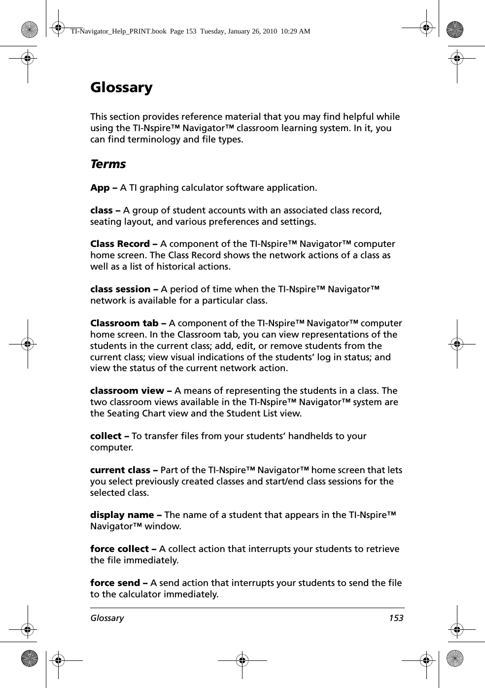 Glossary 153GlossaryThis section provides reference material that you may find helpful while using the TI-Nspire™ Navigator™ classroom learning system. In it, you can find terminology and file types.TermsApp – A TI graphing calculator software application.class – A group of student accounts with an associated class record, seating layout, and various preferences and settings.Class Record – A component of the TI-Nspire™ Navigator™ computer home screen. The Class Record shows the network actions of a class as well as a list of historical actions.class session – A period of time when the TI-Nspire™ Navigator™ network is available for a particular class.Classroom tab – A component of the TI-Nspire™ Navigator™ computer home screen. In the Classroom tab, you can view representations of the students in the current class; add, edit, or remove students from the current class; view visual indications of the students’ log in status; and view the status of the current network action.classroom view – A means of representing the students in a class. The two classroom views available in the TI-Nspire™ Navigator™ system are the Seating Chart view and the Student List view.collect – To transfer files from your students’ handhelds to your computer.current class – Part of the TI-Nspire™ Navigator™ home screen that lets you select previously created classes and start/end class sessions for the selected class.display name – The name of a student that appears in the TI-Nspire™ Navigator™ window.force collect – A collect action that interrupts your students to retrieve the file immediately.force send – A send action that interrupts your students to send the file to the calculator immediately.TI-Navigator_Help_PRINT.book  Page 153  Tuesday, January 26, 2010  10:29 AM