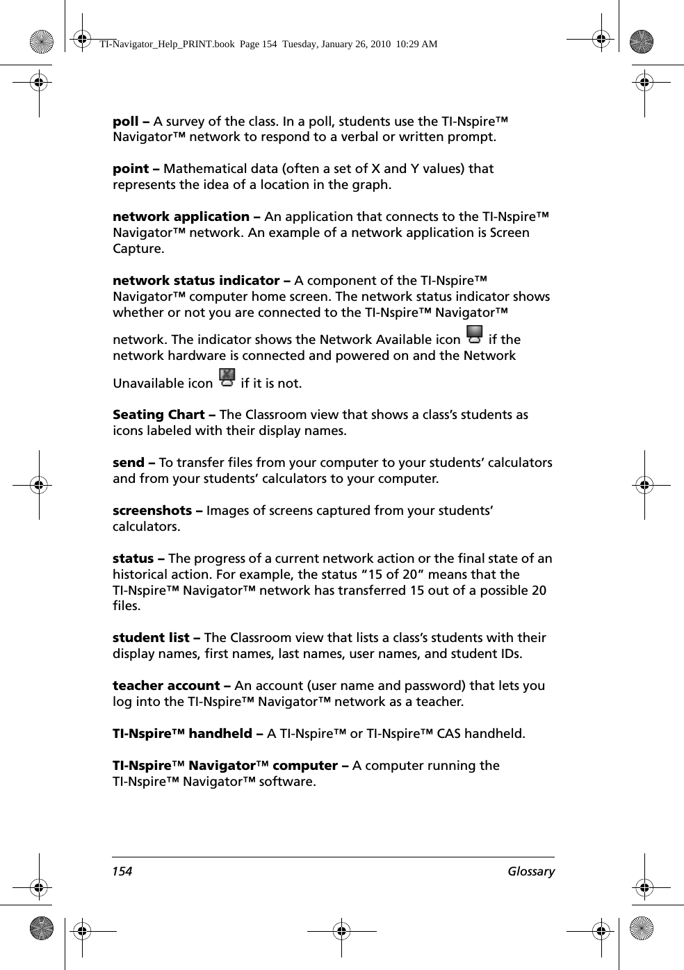 154 Glossarypoll – A survey of the class. In a poll, students use the TI-Nspire™ Navigator™ network to respond to a verbal or written prompt.point – Mathematical data (often a set of X and Y values) that represents the idea of a location in the graph.network application – An application that connects to the TI-Nspire™ Navigator™ network. An example of a network application is Screen Capture.network status indicator – A component of the TI-Nspire™ Navigator™ computer home screen. The network status indicator shows whether or not you are connected to the TI-Nspire™ Navigator™ network. The indicator shows the Network Available icon   if the network hardware is connected and powered on and the Network Unavailable icon   if it is not.Seating Chart – The Classroom view that shows a class’s students as icons labeled with their display names.send – To transfer files from your computer to your students’ calculators and from your students’ calculators to your computer.screenshots – Images of screens captured from your students’ calculators.status – The progress of a current network action or the final state of an historical action. For example, the status “15 of 20” means that the TI-Nspire™ Navigator™ network has transferred 15 out of a possible 20 files.student list – The Classroom view that lists a class’s students with their display names, first names, last names, user names, and student IDs.teacher account – An account (user name and password) that lets you log into the TI-Nspire™ Navigator™ network as a teacher.TI-Nspire™ handheld – A TI-Nspire™ or TI-Nspire™ CAS handheld.TI-Nspire™ Navigator™ computer – A computer running the TI-Nspire™ Navigator™ software.TI-Navigator_Help_PRINT.book  Page 154  Tuesday, January 26, 2010  10:29 AM