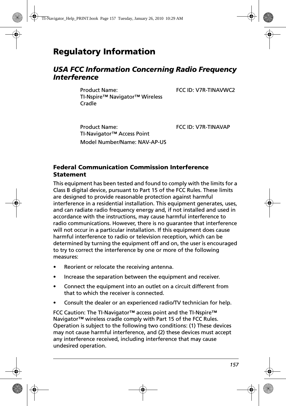 157Regulatory InformationUSA FCC Information Concerning Radio Frequency InterferenceFederal Communication Commission Interference StatementThis equipment has been tested and found to comply with the limits for a Class B digital device, pursuant to Part 15 of the FCC Rules. These limits are designed to provide reasonable protection against harmful interference in a residential installation. This equipment generates, uses, and can radiate radio frequency energy and, if not installed and used in accordance with the instructions, may cause harmful interference to radio communications. However, there is no guarantee that interference will not occur in a particular installation. If this equipment does cause harmful interference to radio or television reception, which can be determined by turning the equipment off and on, the user is encouraged to try to correct the interference by one or more of the following measures:• Reorient or relocate the receiving antenna.• Increase the separation between the equipment and receiver.• Connect the equipment into an outlet on a circuit different from that to which the receiver is connected.• Consult the dealer or an experienced radio/TV technician for help.FCC Caution: The TI-Navigator™ access point and the TI-Nspire™ Navigator™ wireless cradle comply with Part 15 of the FCC Rules. Operation is subject to the following two conditions: (1) These devices may not cause harmful interference, and (2) these devices must accept any interference received, including interference that may cause undesired operation.Product Name: TI-Nspire™ Navigator™ Wireless CradleProduct Name: TI-Navigator™ Access PointModel Number/Name: NAV-AP-USFCC ID: V7R-TINAVAPTI-Navigator_Help_PRINT.book  Page 157  Tuesday, January 26, 2010  10:29 AMFCC ID: V7R-TINAVWC2