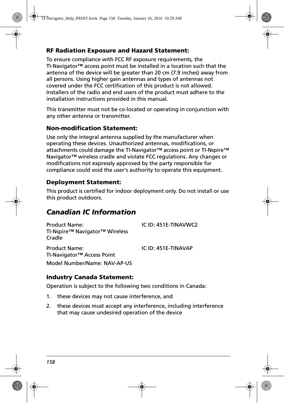 158RF Radiation Exposure and Hazard Statement:To ensure compliance with FCC RF exposure requirements, the TI-Navigator™ access point must be installed in a location such that the antenna of the device will be greater than 20 cm (7.9 inches) away from all persons. Using higher gain antennas and types of antennas not covered under the FCC certification of this product is not allowed. Installers of the radio and end users of the product must adhere to the installation instructions provided in this manual.This transmitter must not be co-located or operating in conjunction with any other antenna or transmitter.Non-modification Statement:Use only the integral antenna supplied by the manufacturer when operating these devices. Unauthorized antennas, modifications, or attachments could damage the TI-Navigator™ access point or TI-Nspire™ Navigator™ wireless cradle and violate FCC regulations. Any changes or modifications not expressly approved by the party responsible for compliance could void the user&apos;s authority to operate this equipment.Deployment Statement:This product is certified for indoor deployment only. Do not install or use this product outdoors.Canadian IC InformationIndustry Canada Statement:Operation is subject to the following two conditions in Canada:1. these devices may not cause interference, and2. these devices must accept any interference, including interference that may cause undesired operation of the deviceProduct Name: TI-Nspire™ Navigator™ Wireless CradleProduct Name: TI-Navigator™ Access PointModel Number/Name: NAV-AP-USIC ID: 451E-TINAVAPTI-Navigator_Help_PRINT.book  Page 158  Tuesday, January 26, 2010  10:29 AMIC ID: 451E-TINAVWC2