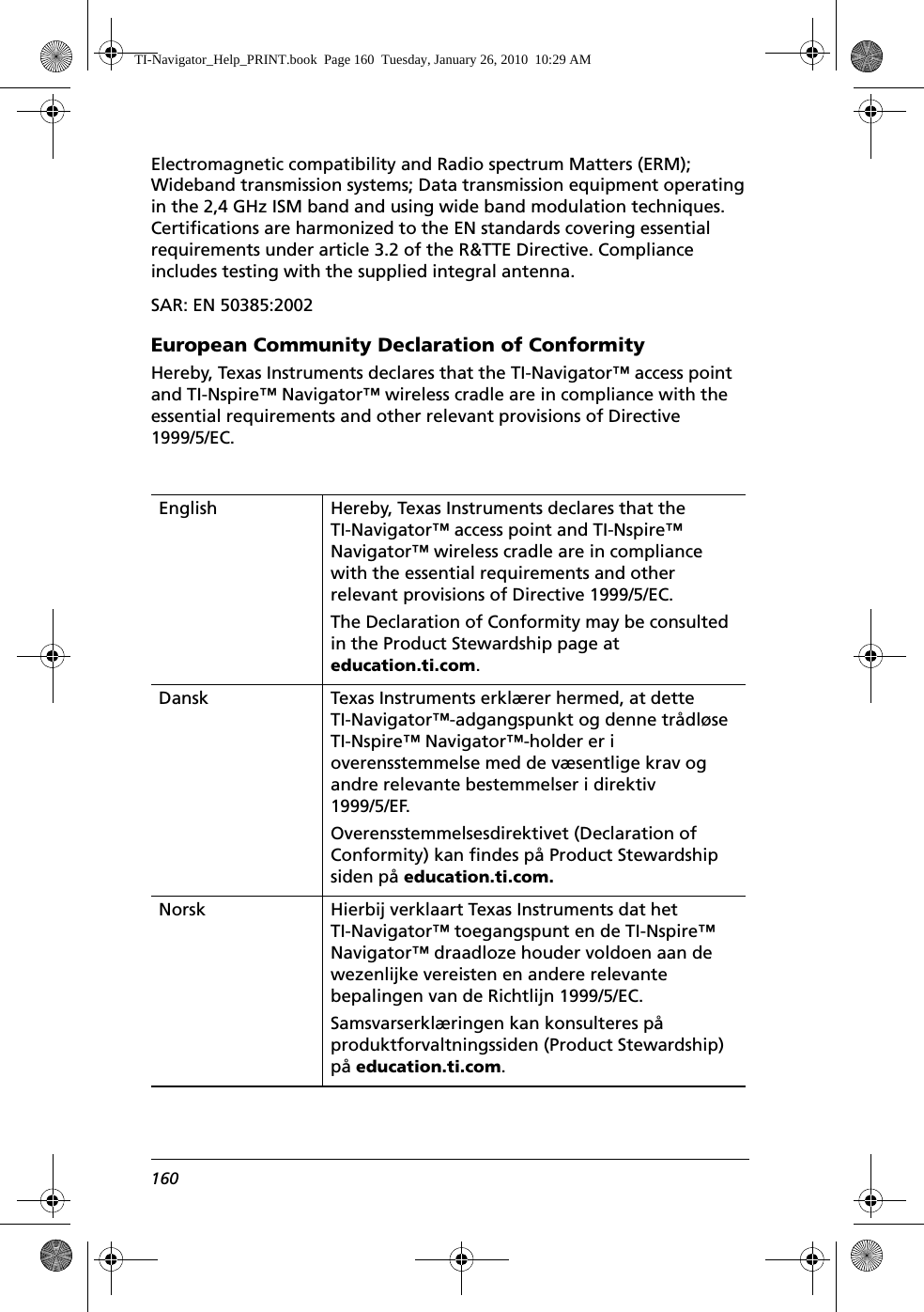 160Electromagnetic compatibility and Radio spectrum Matters (ERM); Wideband transmission systems; Data transmission equipment operating in the 2,4 GHz ISM band and using wide band modulation techniques. Certifications are harmonized to the EN standards covering essential requirements under article 3.2 of the R&amp;TTE Directive. Compliance includes testing with the supplied integral antenna.SAR: EN 50385:2002European Community Declaration of ConformityHereby, Texas Instruments declares that the TI-Navigator™ access point and TI-Nspire™ Navigator™ wireless cradle are in compliance with the essential requirements and other relevant provisions of Directive 1999/5/EC.English Hereby, Texas Instruments declares that the TI-Navigator™ access point and TI-Nspire™ Navigator™ wireless cradle are in compliance with the essential requirements and other relevant provisions of Directive 1999/5/EC.The Declaration of Conformity may be consulted in the Product Stewardship page at education.ti.com.Dansk Texas Instruments erklærer hermed, at dette TI-Navigator™-adgangspunkt og denne trådløse TI-Nspire™ Navigator™-holder er i overensstemmelse med de væsentlige krav og andre relevante bestemmelser i direktiv 1999/5/EF.Overensstemmelsesdirektivet (Declaration of Conformity) kan findes på Product Stewardship siden på education.ti.com.Norsk Hierbij verklaart Texas Instruments dat het TI-Navigator™ toegangspunt en de TI-Nspire™ Navigator™ draadloze houder voldoen aan de wezenlijke vereisten en andere relevante bepalingen van de Richtlijn 1999/5/EC.Samsvarserklæringen kan konsulteres på produktforvaltningssiden (Product Stewardship) på education.ti.com.TI-Navigator_Help_PRINT.book  Page 160  Tuesday, January 26, 2010  10:29 AM