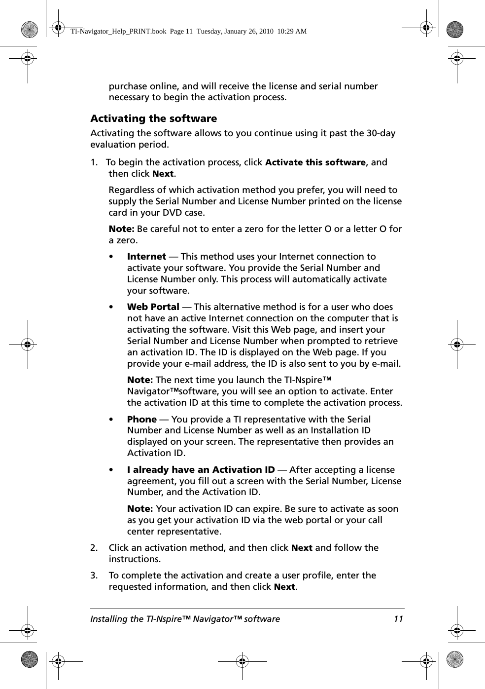 Installing the TI-Nspire™ Navigator™ software 11purchase online, and will receive the license and serial number necessary to begin the activation process.Activating the softwareActivating the software allows to you continue using it past the 30-day evaluation period. 1. To begin the activation process, click Activate this software, and then click Next. Regardless of which activation method you prefer, you will need to supply the Serial Number and License Number printed on the license card in your DVD case.Note: Be careful not to enter a zero for the letter O or a letter O for a zero.•Internet — This method uses your Internet connection to activate your software. You provide the Serial Number and License Number only. This process will automatically activate your software.•Web Portal — This alternative method is for a user who does not have an active Internet connection on the computer that is activating the software. Visit this Web page, and insert your Serial Number and License Number when prompted to retrieve an activation ID. The ID is displayed on the Web page. If you provide your e-mail address, the ID is also sent to you by e-mail.Note: The next time you launch the TI-Nspire™ Navigator™software, you will see an option to activate. Enter the activation ID at this time to complete the activation process.•Phone — You provide a TI representative with the Serial Number and License Number as well as an Installation ID displayed on your screen. The representative then provides an Activation ID.•I already have an Activation ID — After accepting a license agreement, you fill out a screen with the Serial Number, License Number, and the Activation ID.Note: Your activation ID can expire. Be sure to activate as soon as you get your activation ID via the web portal or your call center representative.2. Click an activation method, and then click Next and follow the instructions.3. To complete the activation and create a user profile, enter the requested information, and then click Next.TI-Navigator_Help_PRINT.book  Page 11  Tuesday, January 26, 2010  10:29 AM