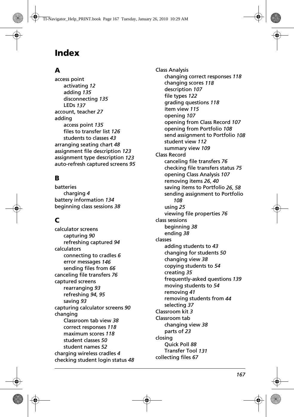 Index167Aaccess pointactivating 12adding 135disconnecting 135LEDs 137account, teacher 27addingaccess point 135files to transfer list 126students to classes 43arranging seating chart 48assignment file description 123assignment type description 123auto-refresh captured screens 95Bbatteriescharging 4battery information 134beginning class sessions 38Ccalculator screenscapturing 90refreshing captured 94calculatorsconnecting to cradles 6error messages 146sending files from 66canceling file transfers 76captured screensrearranging 93refreshing 94, 95saving 93capturing calculator screens 90changingClassroom tab view 38correct responses 118maximum scores 118student classes 50student names 52charging wireless cradles 4checking student login status 48Class Analysischanging correct responses 118changing scores 118description 107file types 122grading questions 118item view 115opening 107opening from Class Record 107opening from Portfolio 108send assignment to Portfolio 108student view 112summary view 109Class Recordcanceling file transfers 76checking file transfers status 75opening Class Analysis 107removing items 26, 40saving items to Portfolio 26, 58sending assignment to Portfolio 108using 25viewing file properties 76class sessionsbeginning 38ending 38classesadding students to 43changing for students 50changing view 38copying students to 54creating 35frequently-asked questions 139moving students to 54removing 41removing students from 44selecting 37Classroom kit 3Classroom tabchanging view 38parts of 23closingQuick Poll 88Transfer Tool 131collecting files 67TI-Navigator_Help_PRINT.book  Page 167  Tuesday, January 26, 2010  10:29 AM