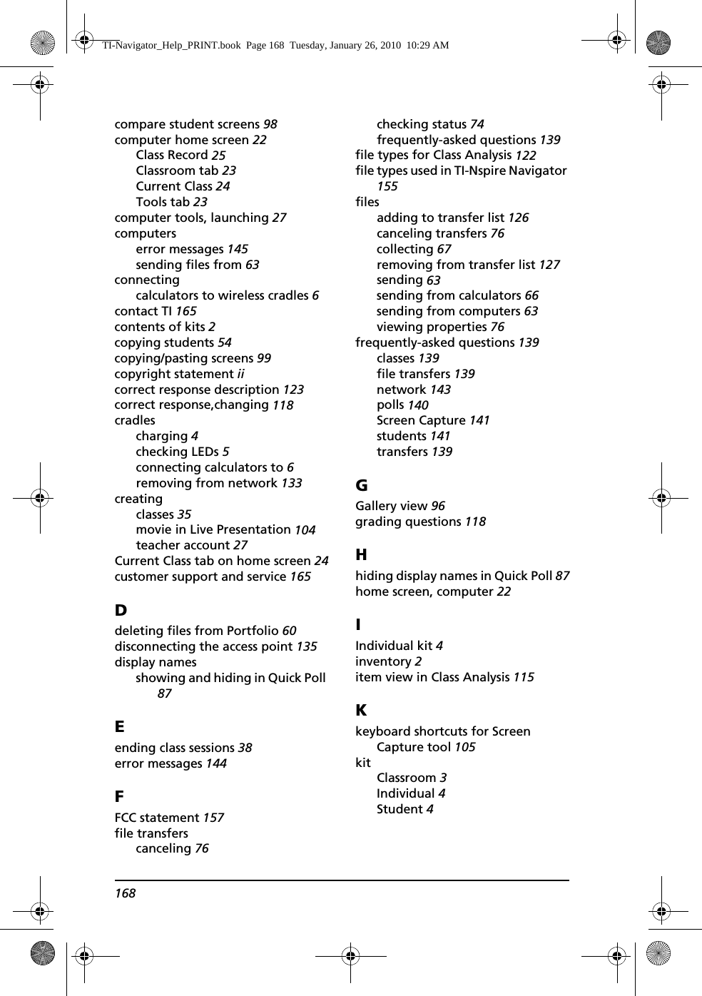 168compare student screens 98computer home screen 22Class Record 25Classroom tab 23Current Class 24Tools tab 23computer tools, launching 27computerserror messages 145sending files from 63connectingcalculators to wireless cradles 6contact TI 165contents of kits 2copying students 54copying/pasting screens 99copyright statement iicorrect response description 123correct response,changing 118cradlescharging 4checking LEDs 5connecting calculators to 6removing from network 133creatingclasses 35movie in Live Presentation 104teacher account 27Current Class tab on home screen 24customer support and service 165Ddeleting files from Portfolio 60disconnecting the access point 135display namesshowing and hiding in Quick Poll 87Eending class sessions 38error messages 144FFCC statement 157file transferscanceling 76checking status 74frequently-asked questions 139file types for Class Analysis 122file types used in TI-Nspire Navigator 155filesadding to transfer list 126canceling transfers 76collecting 67removing from transfer list 127sending 63sending from calculators 66sending from computers 63viewing properties 76frequently-asked questions 139classes 139file transfers 139network 143polls 140Screen Capture 141students 141transfers 139GGallery view 96grading questions 118Hhiding display names in Quick Poll 87home screen, computer 22IIndividual kit 4inventory 2item view in Class Analysis 115Kkeyboard shortcuts for Screen Capture tool 105kitClassroom 3Individual 4Student 4TI-Navigator_Help_PRINT.book  Page 168  Tuesday, January 26, 2010  10:29 AM