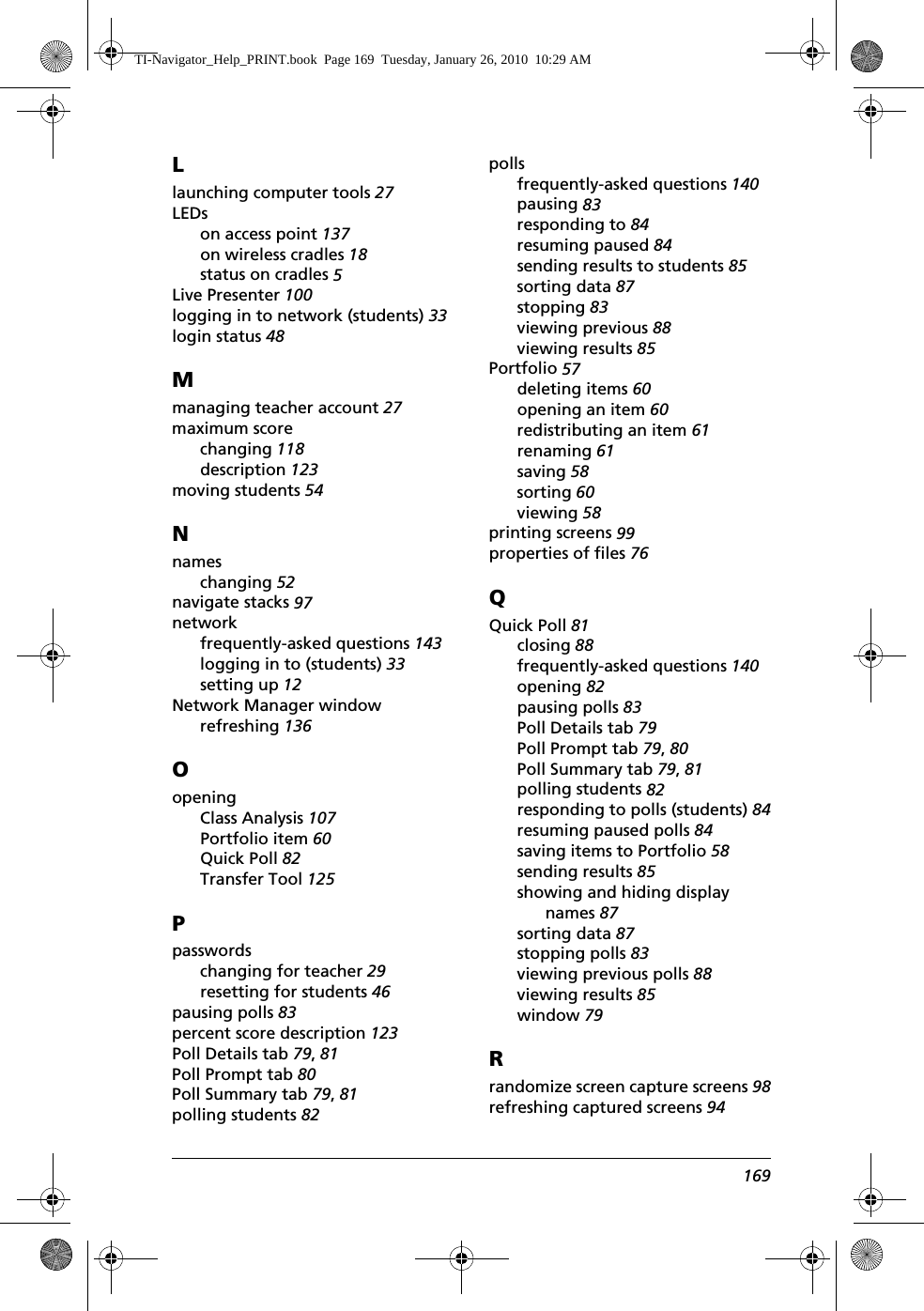 169Llaunching computer tools 27LEDson access point 137on wireless cradles 18status on cradles 5Live Presenter 100logging in to network (students) 33login status 48Mmanaging teacher account 27maximum scorechanging 118description 123moving students 54Nnameschanging 52navigate stacks 97networkfrequently-asked questions 143logging in to (students) 33setting up 12Network Manager windowrefreshing 136OopeningClass Analysis 107Portfolio item 60Quick Poll 82Transfer Tool 125Ppasswordschanging for teacher 29resetting for students 46pausing polls 83percent score description 123Poll Details tab 79, 81Poll Prompt tab 80Poll Summary tab 79, 81polling students 82pollsfrequently-asked questions 140pausing 83responding to 84resuming paused 84sending results to students 85sorting data 87stopping 83viewing previous 88viewing results 85Portfolio 57deleting items 60opening an item 60redistributing an item 61renaming 61saving 58sorting 60viewing 58printing screens 99properties of files 76QQuick Poll 81closing 88frequently-asked questions 140opening 82pausing polls 83Poll Details tab 79Poll Prompt tab 79, 80Poll Summary tab 79, 81polling students 82responding to polls (students) 84resuming paused polls 84saving items to Portfolio 58sending results 85showing and hiding display names 87sorting data 87stopping polls 83viewing previous polls 88viewing results 85window 79Rrandomize screen capture screens 98refreshing captured screens 94TI-Navigator_Help_PRINT.book  Page 169  Tuesday, January 26, 2010  10:29 AM