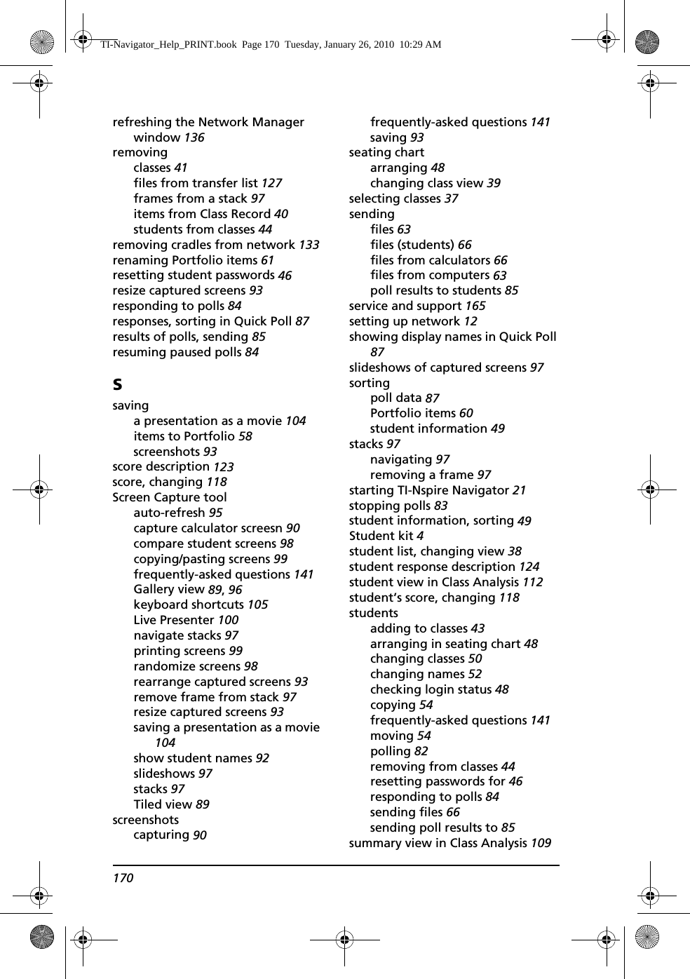 170refreshing the Network Manager window 136removingclasses 41files from transfer list 127frames from a stack 97items from Class Record 40students from classes 44removing cradles from network 133renaming Portfolio items 61resetting student passwords 46resize captured screens 93responding to polls 84responses, sorting in Quick Poll 87results of polls, sending 85resuming paused polls 84Ssavinga presentation as a movie 104items to Portfolio 58screenshots 93score description 123score, changing 118Screen Capture toolauto-refresh 95capture calculator screesn 90compare student screens 98copying/pasting screens 99frequently-asked questions 141Gallery view 89, 96keyboard shortcuts 105Live Presenter 100navigate stacks 97printing screens 99randomize screens 98rearrange captured screens 93remove frame from stack 97resize captured screens 93saving a presentation as a movie 104show student names 92slideshows 97stacks 97Tiled view 89screenshotscapturing 90frequently-asked questions 141saving 93seating chartarranging 48changing class view 39selecting classes 37sendingfiles 63files (students) 66files from calculators 66files from computers 63poll results to students 85service and support 165setting up network 12showing display names in Quick Poll 87slideshows of captured screens 97sortingpoll data 87Portfolio items 60student information 49stacks 97navigating 97removing a frame 97starting TI-Nspire Navigator 21stopping polls 83student information, sorting 49Student kit 4student list, changing view 38student response description 124student view in Class Analysis 112student’s score, changing 118studentsadding to classes 43arranging in seating chart 48changing classes 50changing names 52checking login status 48copying 54frequently-asked questions 141moving 54polling 82removing from classes 44resetting passwords for 46responding to polls 84sending files 66sending poll results to 85summary view in Class Analysis 109TI-Navigator_Help_PRINT.book  Page 170  Tuesday, January 26, 2010  10:29 AM