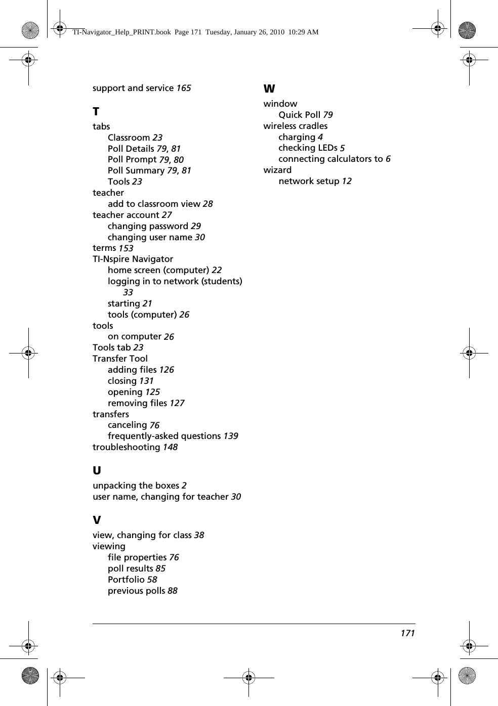 171support and service 165TtabsClassroom 23Poll Details 79, 81Poll Prompt 79, 80Poll Summary 79, 81Tools 23teacheradd to classroom view 28teacher account 27changing password 29changing user name 30terms 153TI-Nspire Navigatorhome screen (computer) 22logging in to network (students) 33starting 21tools (computer) 26toolson computer 26Tools tab 23Transfer Tooladding files 126closing 131opening 125removing files 127transferscanceling 76frequently-asked questions 139troubleshooting 148Uunpacking the boxes 2user name, changing for teacher 30Vview, changing for class 38viewingfile properties 76poll results 85Portfolio 58previous polls 88WwindowQuick Poll 79wireless cradlescharging 4checking LEDs 5connecting calculators to 6wizardnetwork setup 12TI-Navigator_Help_PRINT.book  Page 171  Tuesday, January 26, 2010  10:29 AM