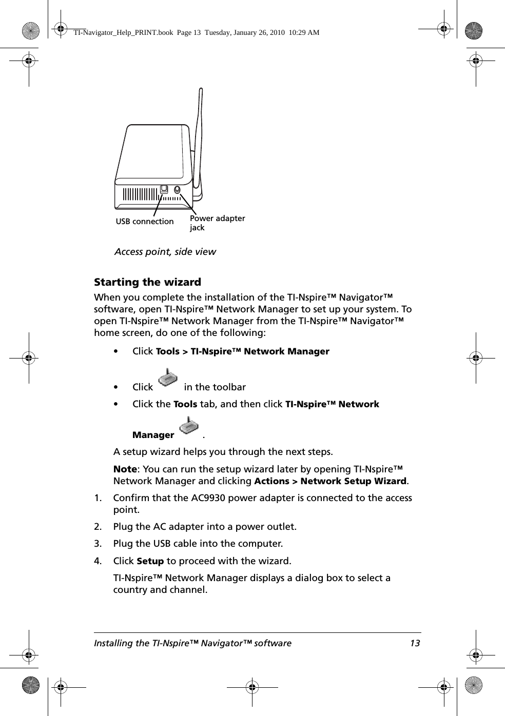 Installing the TI-Nspire™ Navigator™ software 13Starting the wizardWhen you complete the installation of the TI-Nspire™ Navigator™ software, open TI-Nspire™ Network Manager to set up your system. To open TI-Nspire™ Network Manager from the TI-Nspire™ Navigator™ home screen, do one of the following:• Click Tools &gt; TI-Nspire™ Network Manager• Click   in the toolbar• Click the Tool s  tab, and then click TI-Nspire™ Network Manager .A setup wizard helps you through the next steps.Note: You can run the setup wizard later by opening TI-Nspire™ Network Manager and clicking Actions &gt; Network Setup Wizard.1. Confirm that the AC9930 power adapter is connected to the access point.2. Plug the AC adapter into a power outlet.3. Plug the USB cable into the computer.4. Click Setup to proceed with the wizard.TI-Nspire™ Network Manager displays a dialog box to select a country and channel.USB connectionAccess point, side viewPower adapter jackTI-Navigator_Help_PRINT.book  Page 13  Tuesday, January 26, 2010  10:29 AM