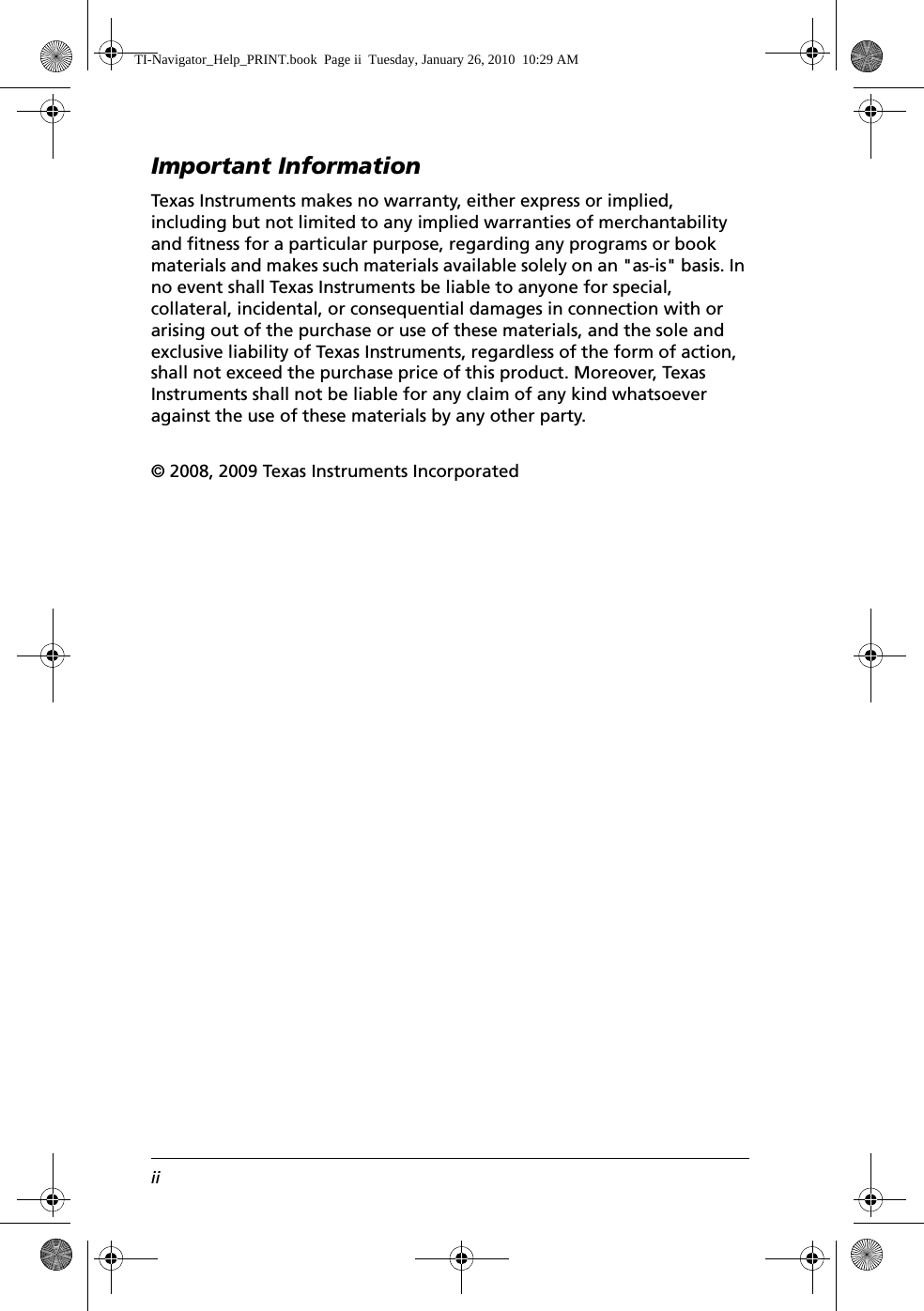 iiImportant InformationTexas Instruments makes no warranty, either express or implied, including but not limited to any implied warranties of merchantability and fitness for a particular purpose, regarding any programs or book materials and makes such materials available solely on an &quot;as-is&quot; basis. In no event shall Texas Instruments be liable to anyone for special, collateral, incidental, or consequential damages in connection with or arising out of the purchase or use of these materials, and the sole and exclusive liability of Texas Instruments, regardless of the form of action, shall not exceed the purchase price of this product. Moreover, Texas Instruments shall not be liable for any claim of any kind whatsoever against the use of these materials by any other party.© 2008, 2009 Texas Instruments IncorporatedTI-Navigator_Help_PRINT.book  Page ii  Tuesday, January 26, 2010  10:29 AM