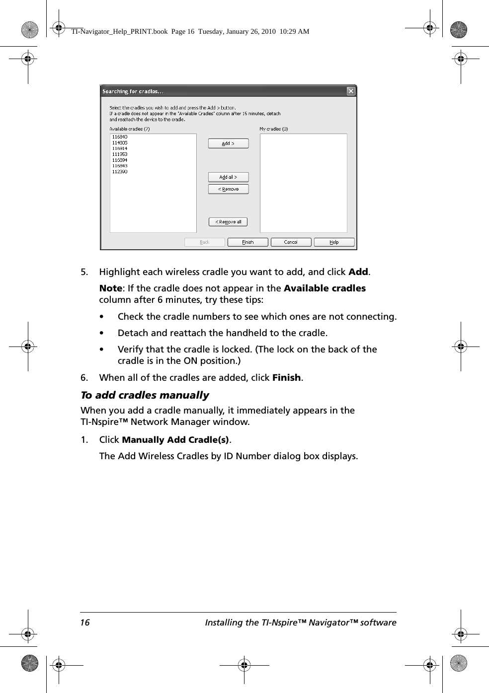 16 Installing the TI-Nspire™ Navigator™ software5. Highlight each wireless cradle you want to add, and click Add.Note: If the cradle does not appear in the Available cradles column after 6 minutes, try these tips:• Check the cradle numbers to see which ones are not connecting.• Detach and reattach the handheld to the cradle.• Verify that the cradle is locked. (The lock on the back of the cradle is in the ON position.)6. When all of the cradles are added, click Finish.To add cradles manuallyWhen you add a cradle manually, it immediately appears in the TI-Nspire™ Network Manager window. 1. Click Manually Add Cradle(s). The Add Wireless Cradles by ID Number dialog box displays.TI-Navigator_Help_PRINT.book  Page 16  Tuesday, January 26, 2010  10:29 AM