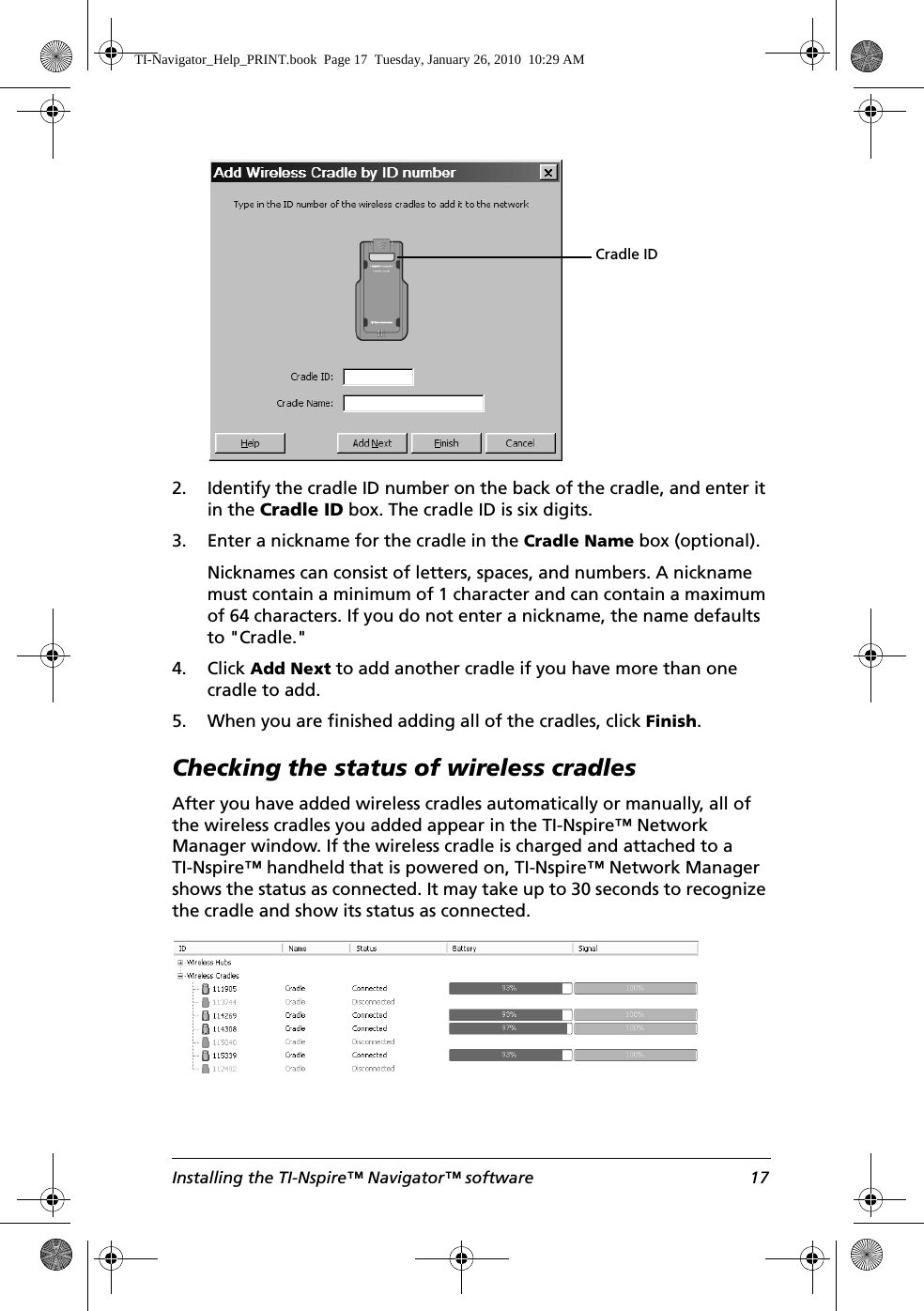 Installing the TI-Nspire™ Navigator™ software 172. Identify the cradle ID number on the back of the cradle, and enter it in the Cradle ID box. The cradle ID is six digits. 3. Enter a nickname for the cradle in the Cradle Name box (optional).Nicknames can consist of letters, spaces, and numbers. A nickname must contain a minimum of 1 character and can contain a maximum of 64 characters. If you do not enter a nickname, the name defaults to &quot;Cradle.&quot;4. Click Add Next to add another cradle if you have more than one cradle to add. 5. When you are finished adding all of the cradles, click Finish.Checking the status of wireless cradlesAfter you have added wireless cradles automatically or manually, all of the wireless cradles you added appear in the TI-Nspire™ Network Manager window. If the wireless cradle is charged and attached to a TI-Nspire™ handheld that is powered on, TI-Nspire™ Network Manager shows the status as connected. It may take up to 30 seconds to recognize the cradle and show its status as connected. Cradle ID TI-Navigator_Help_PRINT.book  Page 17  Tuesday, January 26, 2010  10:29 AM