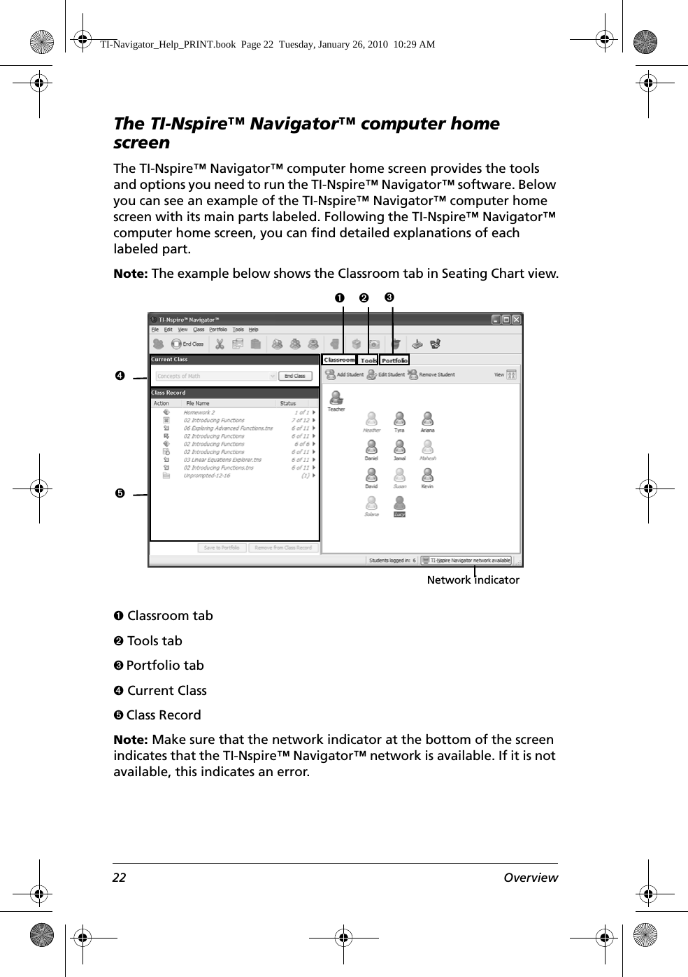 22 OverviewThe TI-Nspire™ Navigator™ computer home screenThe TI-Nspire™ Navigator™ computer home screen provides the tools and options you need to run the TI-Nspire™ Navigator™ software. Below you can see an example of the TI-Nspire™ Navigator™ computer home screen with its main parts labeled. Following the TI-Nspire™ Navigator™ computer home screen, you can find detailed explanations of each labeled part.Note: The example below shows the Classroom tab in Seating Chart view.Ê Classroom tabË Tools tabÌ Portfolio tabÍ Current ClassÎ Class RecordNote: Make sure that the network indicator at the bottom of the screen indicates that the TI-Nspire™ Navigator™ network is available. If it is not available, this indicates an error.ÊËÍÎÌNetwork indicatorTI-Navigator_Help_PRINT.book  Page 22  Tuesday, January 26, 2010  10:29 AM