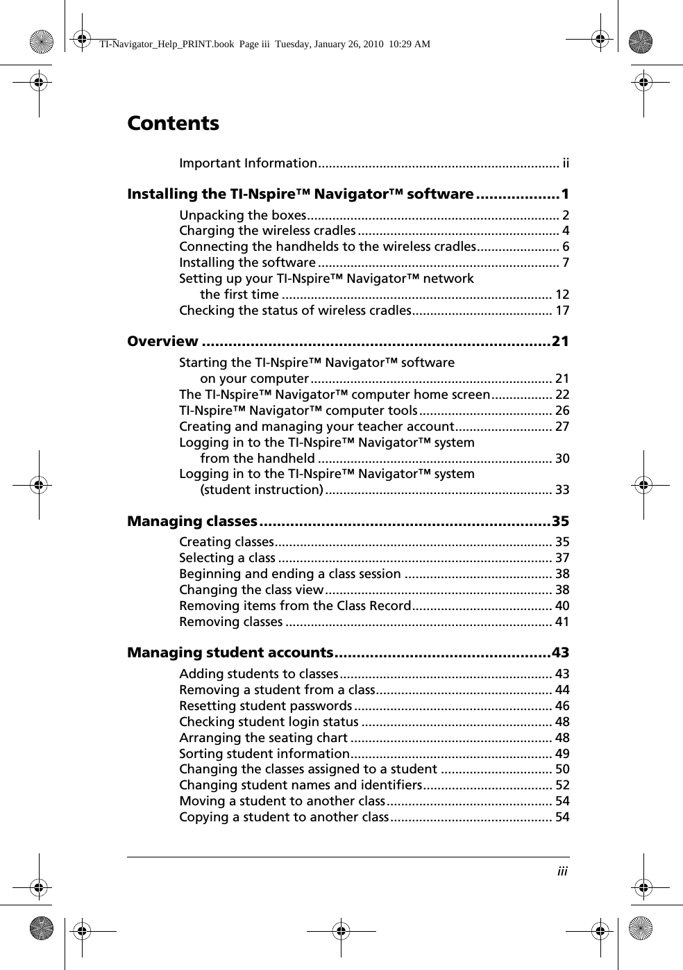 ContentsiiiImportant Information................................................................... iiInstalling the TI-Nspire™ Navigator™ software...................1Unpacking the boxes...................................................................... 2Charging the wireless cradles ........................................................ 4Connecting the handhelds to the wireless cradles....................... 6Installing the software................................................................... 7Setting up your TI-Nspire™ Navigator™ network the first time ........................................................................... 12Checking the status of wireless cradles....................................... 17Overview ...............................................................................21Starting the TI-Nspire™ Navigator™ software on your computer................................................................... 21The TI-Nspire™ Navigator™ computer home screen................. 22TI-Nspire™ Navigator™ computer tools..................................... 26Creating and managing your teacher account........................... 27Logging in to the TI-Nspire™ Navigator™ system from the handheld ................................................................. 30Logging in to the TI-Nspire™ Navigator™ system (student instruction)............................................................... 33Managing classes..................................................................35Creating classes............................................................................. 35Selecting a class ............................................................................ 37Beginning and ending a class session ......................................... 38Changing the class view............................................................... 38Removing items from the Class Record....................................... 40Removing classes .......................................................................... 41Managing student accounts.................................................43Adding students to classes........................................................... 43Removing a student from a class................................................. 44Resetting student passwords ....................................................... 46Checking student login status ..................................................... 48Arranging the seating chart ........................................................ 48Sorting student information........................................................ 49Changing the classes assigned to a student ............................... 50Changing student names and identifiers.................................... 52Moving a student to another class.............................................. 54Copying a student to another class............................................. 54TI-Navigator_Help_PRINT.book  Page iii  Tuesday, January 26, 2010  10:29 AM