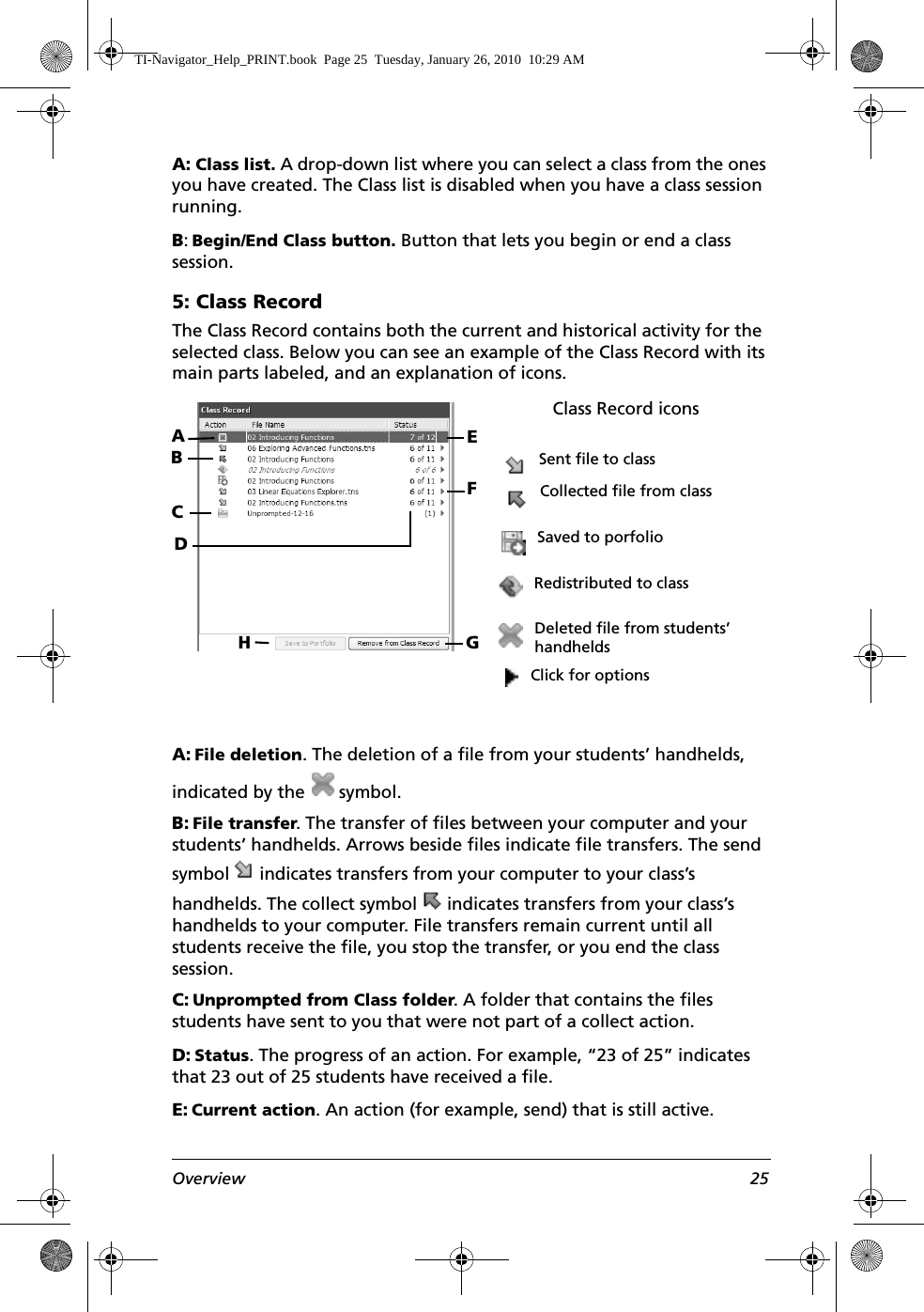 Overview 25A: Class list. A drop-down list where you can select a class from the ones you have created. The Class list is disabled when you have a class session running.B: Begin/End Class button. Button that lets you begin or end a class session.5: Class RecordThe Class Record contains both the current and historical activity for the selected class. Below you can see an example of the Class Record with its main parts labeled, and an explanation of icons. A: File deletion. The deletion of a file from your students’ handhelds, indicated by the   symbol.B: File transfer. The transfer of files between your computer and your students’ handhelds. Arrows beside files indicate file transfers. The send symbol   indicates transfers from your computer to your class’s handhelds. The collect symbol   indicates transfers from your class’s handhelds to your computer. File transfers remain current until all students receive the file, you stop the transfer, or you end the class session.C: Unprompted from Class folder. A folder that contains the files students have sent to you that were not part of a collect action.D: Status. The progress of an action. For example, “23 of 25” indicates that 23 out of 25 students have received a file.E: Current action. An action (for example, send) that is still active.CFDBAGHEClass Record iconsSent file to classCollected file from classSaved to porfolioRedistributed to classDeleted file from students’ handheldsClick for optionsTI-Navigator_Help_PRINT.book  Page 25  Tuesday, January 26, 2010  10:29 AM