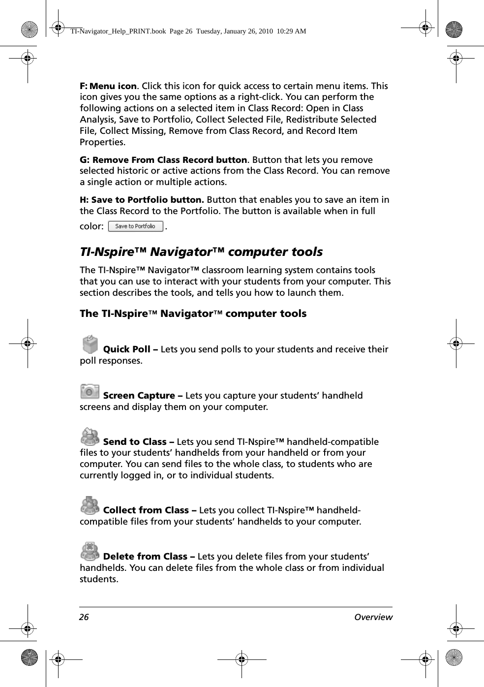 26 OverviewF: Menu icon. Click this icon for quick access to certain menu items. This icon gives you the same options as a right-click. You can perform the following actions on a selected item in Class Record: Open in Class Analysis, Save to Portfolio, Collect Selected File, Redistribute Selected File, Collect Missing, Remove from Class Record, and Record Item Properties.G: Remove From Class Record button. Button that lets you remove selected historic or active actions from the Class Record. You can remove a single action or multiple actions. H: Save to Portfolio button. Button that enables you to save an item in the Class Record to the Portfolio. The button is available when in full color: .TI-Nspire™ Navigator™ computer toolsThe TI-Nspire™ Navigator™ classroom learning system contains tools that you can use to interact with your students from your computer. This section describes the tools, and tells you how to launch them.The TI-Nspire™ Navigator™ computer tools Quick Poll – Lets you send polls to your students and receive their poll responses. Screen Capture – Lets you capture your students’ handheld screens and display them on your computer. Send to Class – Lets you send TI-Nspire™ handheld-compatible files to your students’ handhelds from your handheld or from your computer. You can send files to the whole class, to students who are currently logged in, or to individual students. Collect from Class – Lets you collect TI-Nspire™ handheld-compatible files from your students’ handhelds to your computer. Delete from Class – Lets you delete files from your students’ handhelds. You can delete files from the whole class or from individual students.TI-Navigator_Help_PRINT.book  Page 26  Tuesday, January 26, 2010  10:29 AM
