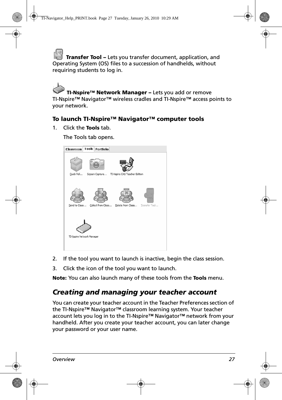 Overview 27 Transfer Tool – Lets you transfer document, application, and Operating System (OS) files to a succession of handhelds, without requiring students to log in. TI-Nspire™ Network Manager – Lets you add or remove TI-Nspire™ Navigator™ wireless cradles and TI-Nspire™ access points to your network.To launch TI-Nspire™ Navigator™ computer tools1. Click the Tool s  tab.The Tools tab opens. 2. If the tool you want to launch is inactive, begin the class session. 3. Click the icon of the tool you want to launch.Note: You can also launch many of these tools from the Tools  menu.Creating and managing your teacher accountYou can create your teacher account in the Teacher Preferences section of the TI-Nspire™ Navigator™ classroom learning system. Your teacher account lets you log in to the TI-Nspire™ Navigator™ network from your handheld. After you create your teacher account, you can later change your password or your user name.TI-Navigator_Help_PRINT.book  Page 27  Tuesday, January 26, 2010  10:29 AM