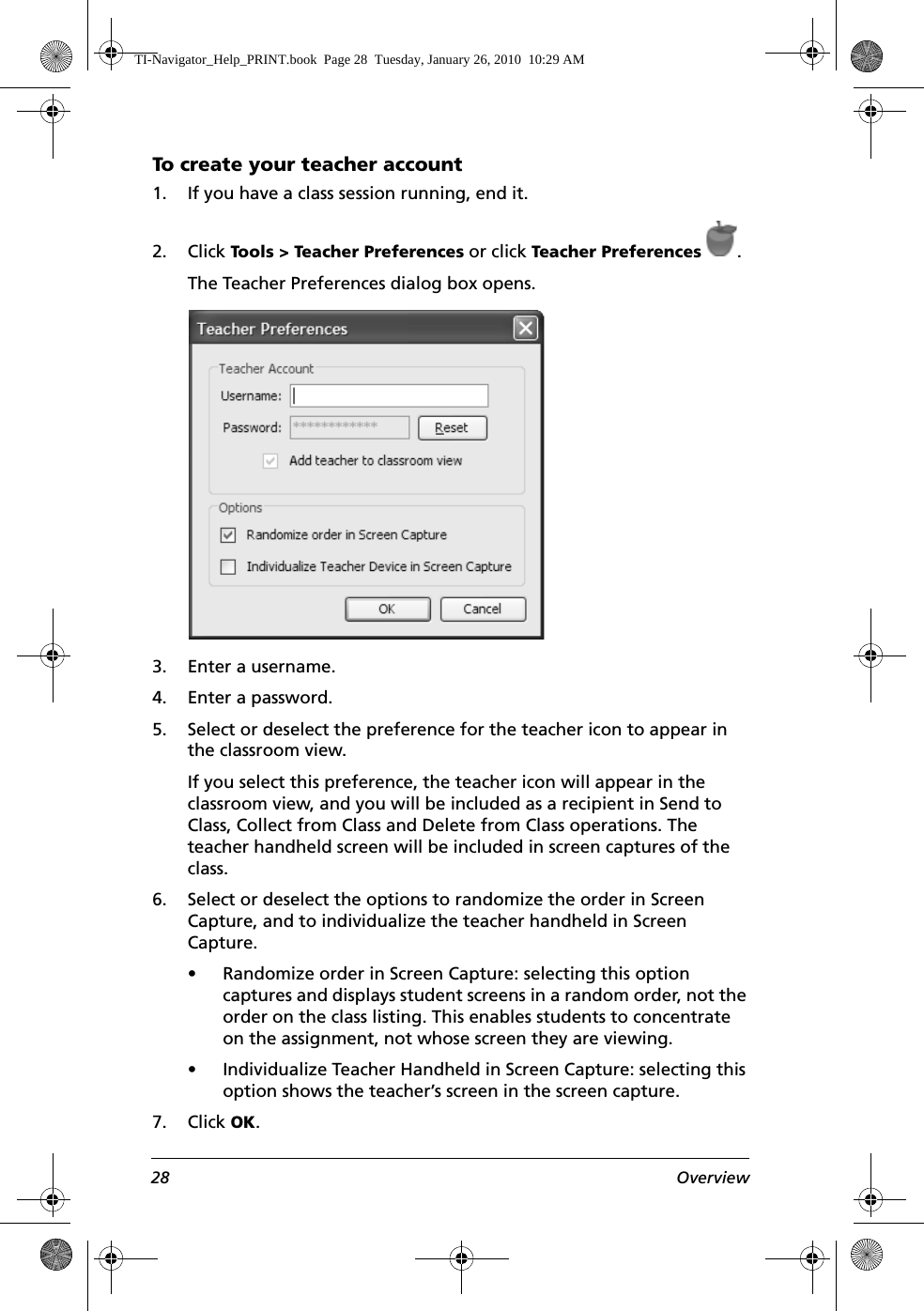 28 OverviewTo create your teacher account 1. If you have a class session running, end it. 2. Click Tools &gt; Teacher Preferences or click Teacher Preferences .The Teacher Preferences dialog box opens. 3. Enter a username.4. Enter a password.5. Select or deselect the preference for the teacher icon to appear in the classroom view.If you select this preference, the teacher icon will appear in the classroom view, and you will be included as a recipient in Send to Class, Collect from Class and Delete from Class operations. The teacher handheld screen will be included in screen captures of the class.6. Select or deselect the options to randomize the order in Screen Capture, and to individualize the teacher handheld in Screen Capture. • Randomize order in Screen Capture: selecting this option captures and displays student screens in a random order, not the order on the class listing. This enables students to concentrate on the assignment, not whose screen they are viewing.• Individualize Teacher Handheld in Screen Capture: selecting this option shows the teacher’s screen in the screen capture.7. Click OK.TI-Navigator_Help_PRINT.book  Page 28  Tuesday, January 26, 2010  10:29 AM