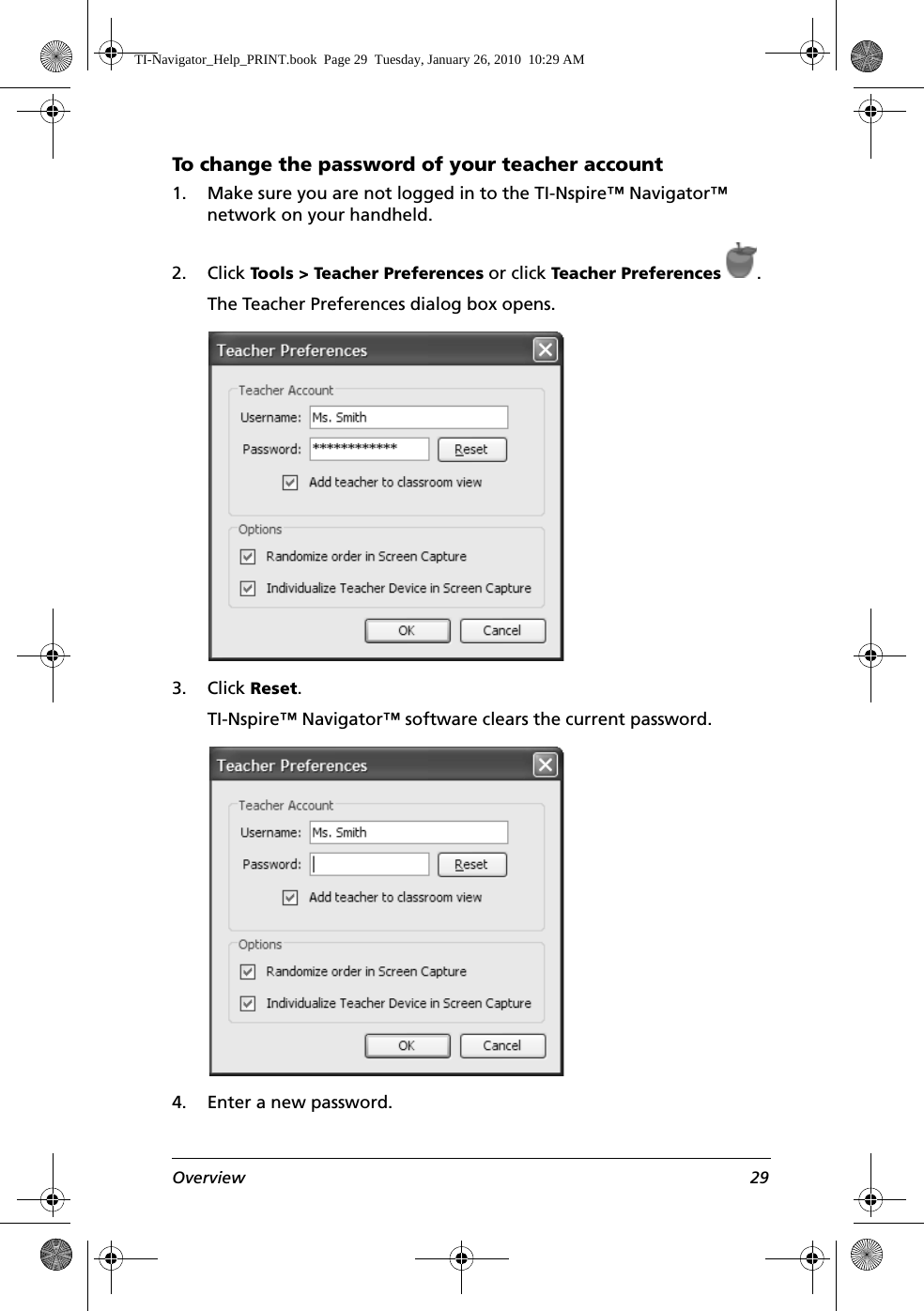 Overview 29To change the password of your teacher account1. Make sure you are not logged in to the TI-Nspire™ Navigator™ network on your handheld.2. Click Tools &gt; Teacher Preferences or click Teacher Preferences .The Teacher Preferences dialog box opens.3. Click Reset.TI-Nspire™ Navigator™ software clears the current password.4. Enter a new password.TI-Navigator_Help_PRINT.book  Page 29  Tuesday, January 26, 2010  10:29 AM