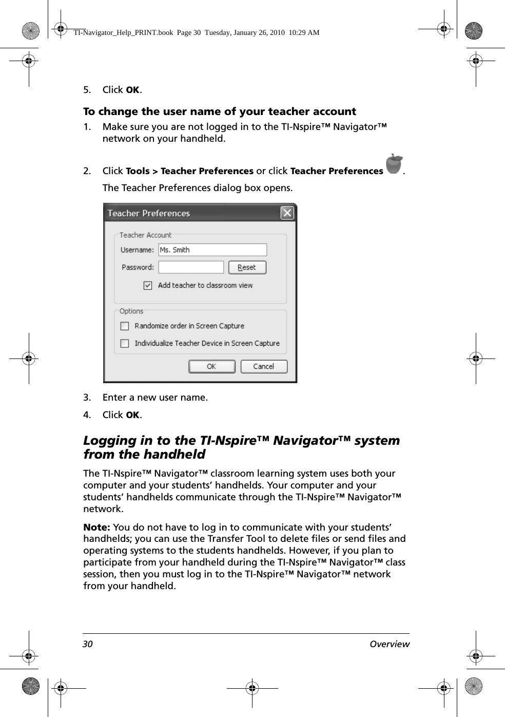 30 Overview5. Click OK.To change the user name of your teacher account1. Make sure you are not logged in to the TI-Nspire™ Navigator™ network on your handheld.2. Click Tools &gt; Teacher Preferences or click Teacher Preferences .The Teacher Preferences dialog box opens.3. Enter a new user name.4. Click OK.Logging in to the TI-Nspire™ Navigator™ system from the handheldThe TI-Nspire™ Navigator™ classroom learning system uses both your computer and your students’ handhelds. Your computer and your students’ handhelds communicate through the TI-Nspire™ Navigator™ network. Note: You do not have to log in to communicate with your students’ handhelds; you can use the Transfer Tool to delete files or send files and operating systems to the students handhelds. However, if you plan to participate from your handheld during the TI-Nspire™ Navigator™ class session, then you must log in to the TI-Nspire™ Navigator™ network from your handheld.TI-Navigator_Help_PRINT.book  Page 30  Tuesday, January 26, 2010  10:29 AM