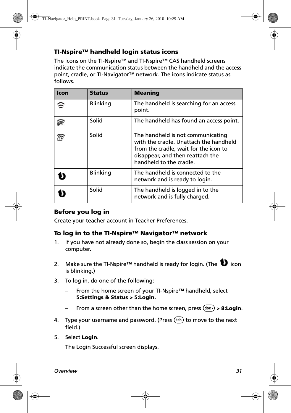 Overview 31TI-Nspire™ handheld login status iconsThe icons on the TI-Nspire™ and TI-Nspire™ CAS handheld screens indicate the communication status between the handheld and the access point, cradle, or TI-Navigator™ network. The icons indicate status as follows.Before you log inCreate your teacher account in Teacher Preferences.To log in to the TI-Nspire™ Navigator™ network1. If you have not already done so, begin the class session on your computer.2. Make sure the TI-Nspire™ handheld is ready for login. (The  icon is blinking.)3. To log in, do one of the following:– From the home screen of your TI-Nspire™ handheld, select 5:Settings &amp; Status &gt; 5:Login.– From a screen other than the home screen, press ~ &gt; 8:Login.4. Type your username and password. (Press e to move to the next field.)5. Select Login.The Login Successful screen displays.Icon Status MeaningBlinking The handheld is searching for an access point.Solid The handheld has found an access point.Solid The handheld is not communicating with the cradle. Unattach the handheld from the cradle, wait for the icon to disappear, and then reattach the handheld to the cradle.Blinking The handheld is connected to the network and is ready to login.Solid The handheld is logged in to the network and is fully charged.TI-Navigator_Help_PRINT.book  Page 31  Tuesday, January 26, 2010  10:29 AM