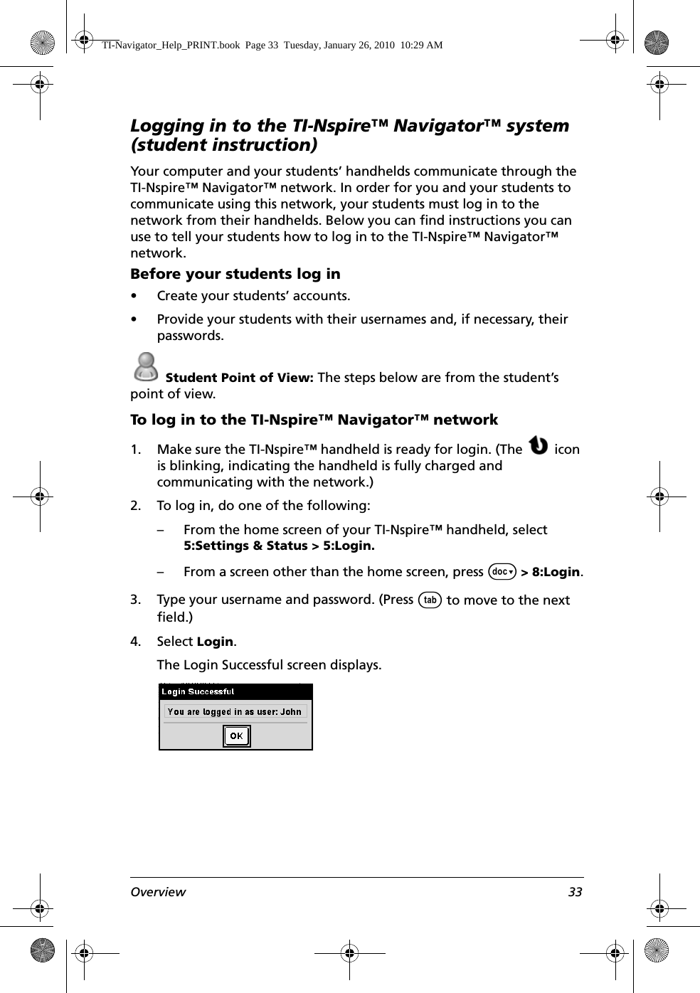 Overview 33Logging in to the TI-Nspire™ Navigator™ system (student instruction)Your computer and your students’ handhelds communicate through the TI-Nspire™ Navigator™ network. In order for you and your students to communicate using this network, your students must log in to the network from their handhelds. Below you can find instructions you can use to tell your students how to log in to the TI-Nspire™ Navigator™ network.Before your students log in• Create your students’ accounts.• Provide your students with their usernames and, if necessary, their passwords. Student Point of View: The steps below are from the student’s point of view.To log in to the TI-Nspire™ Navigator™ network1. Make sure the TI-Nspire™ handheld is ready for login. (The  icon is blinking, indicating the handheld is fully charged and communicating with the network.)2. To log in, do one of the following:– From the home screen of your TI-Nspire™ handheld, select 5:Settings &amp; Status &gt; 5:Login.– From a screen other than the home screen, press ~ &gt; 8:Login.3. Type your username and password. (Press e to move to the next field.)4. Select Login.The Login Successful screen displays.TI-Navigator_Help_PRINT.book  Page 33  Tuesday, January 26, 2010  10:29 AM