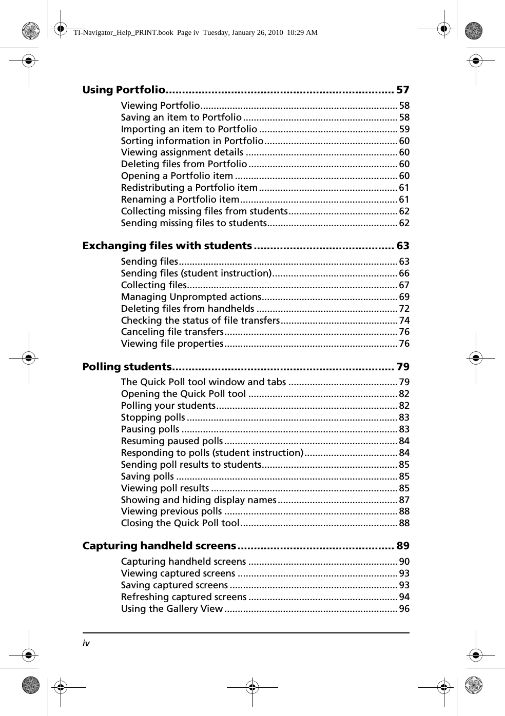 ivUsing Portfolio...................................................................... 57Viewing Portfolio..........................................................................58Saving an item to Portfolio..........................................................58Importing an item to Portfolio ....................................................59Sorting information in Portfolio.................................................. 60Viewing assignment details .........................................................60Deleting files from Portfolio........................................................ 60Opening a Portfolio item .............................................................60Redistributing a Portfolio item .................................................... 61Renaming a Portfolio item........................................................... 61Collecting missing files from students.........................................62Sending missing files to students.................................................62Exchanging files with students ........................................... 63Sending files..................................................................................63Sending files (student instruction)............................................... 66Collecting files............................................................................... 67Managing Unprompted actions...................................................69Deleting files from handhelds .....................................................72Checking the status of file transfers............................................74Canceling file transfers.................................................................76Viewing file properties.................................................................76Polling students.................................................................... 79The Quick Poll tool window and tabs .........................................79Opening the Quick Poll tool ........................................................82Polling your students....................................................................82Stopping polls ...............................................................................83Pausing polls .................................................................................83Resuming paused polls.................................................................84Responding to polls (student instruction)...................................84Sending poll results to students................................................... 85Saving polls ...................................................................................85Viewing poll results ...................................................................... 85Showing and hiding display names.............................................87Viewing previous polls .................................................................88Closing the Quick Poll tool...........................................................88Capturing handheld screens................................................ 89Capturing handheld screens ........................................................90Viewing captured screens ............................................................93Saving captured screens ...............................................................93Refreshing captured screens ........................................................94Using the Gallery View................................................................. 96TI-Navigator_Help_PRINT.book  Page iv  Tuesday, January 26, 2010  10:29 AM