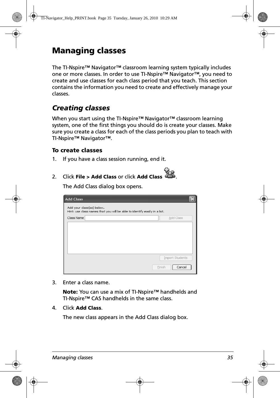 Managing classes 35Managing classesThe TI-Nspire™ Navigator™ classroom learning system typically includes one or more classes. In order to use TI-Nspire™ Navigator™, you need to create and use classes for each class period that you teach. This section contains the information you need to create and effectively manage your classes. Creating classesWhen you start using the TI-Nspire™ Navigator™ classroom learning system, one of the first things you should do is create your classes. Make sure you create a class for each of the class periods you plan to teach with TI-Nspire™ Navigator™. To create classes1. If you have a class session running, end it.2. Click File &gt; Add Class or click Add Class .The Add Class dialog box opens.3. Enter a class name.Note: You can use a mix of TI-Nspire™ handhelds and TI-Nspire™ CAS handhelds in the same class.4. Click Add Class.The new class appears in the Add Class dialog box.TI-Navigator_Help_PRINT.book  Page 35  Tuesday, January 26, 2010  10:29 AM