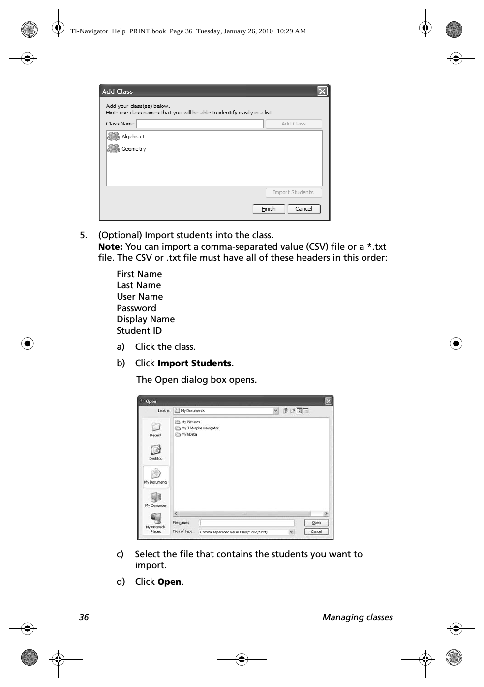 36 Managing classes5. (Optional) Import students into the class. Note: You can import a comma-separated value (CSV) file or a *.txt file. The CSV or .txt file must have all of these headers in this order:First NameLast NameUser NamePasswordDisplay NameStudent IDa) Click the class.b) Click Import Students.The Open dialog box opens.c) Select the file that contains the students you want to import.d) Click Open.TI-Navigator_Help_PRINT.book  Page 36  Tuesday, January 26, 2010  10:29 AM