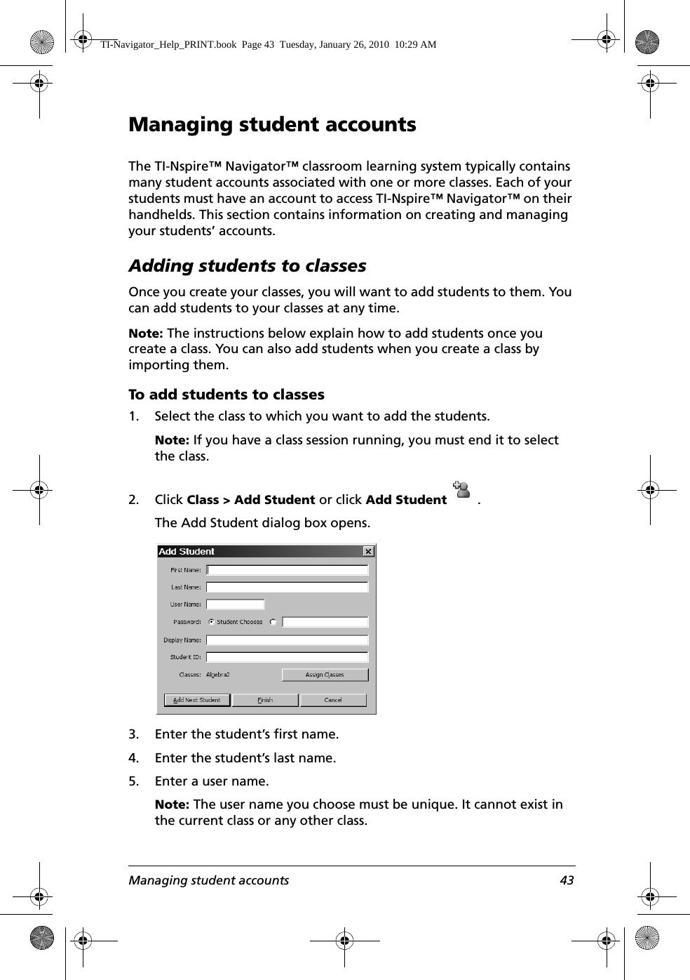 Managing student accounts 43Managing student accountsThe TI-Nspire™ Navigator™ classroom learning system typically contains many student accounts associated with one or more classes. Each of your students must have an account to access TI-Nspire™ Navigator™ on their handhelds. This section contains information on creating and managing your students’ accounts.Adding students to classesOnce you create your classes, you will want to add students to them. You can add students to your classes at any time.Note: The instructions below explain how to add students once you create a class. You can also add students when you create a class by importing them. To add students to classes1. Select the class to which you want to add the students. Note: If you have a class session running, you must end it to select the class. 2. Click Class &gt; Add Student or click Add Student  .The Add Student dialog box opens.3. Enter the student’s first name.4. Enter the student’s last name.5. Enter a user name.Note: The user name you choose must be unique. It cannot exist in the current class or any other class.TI-Navigator_Help_PRINT.book  Page 43  Tuesday, January 26, 2010  10:29 AM