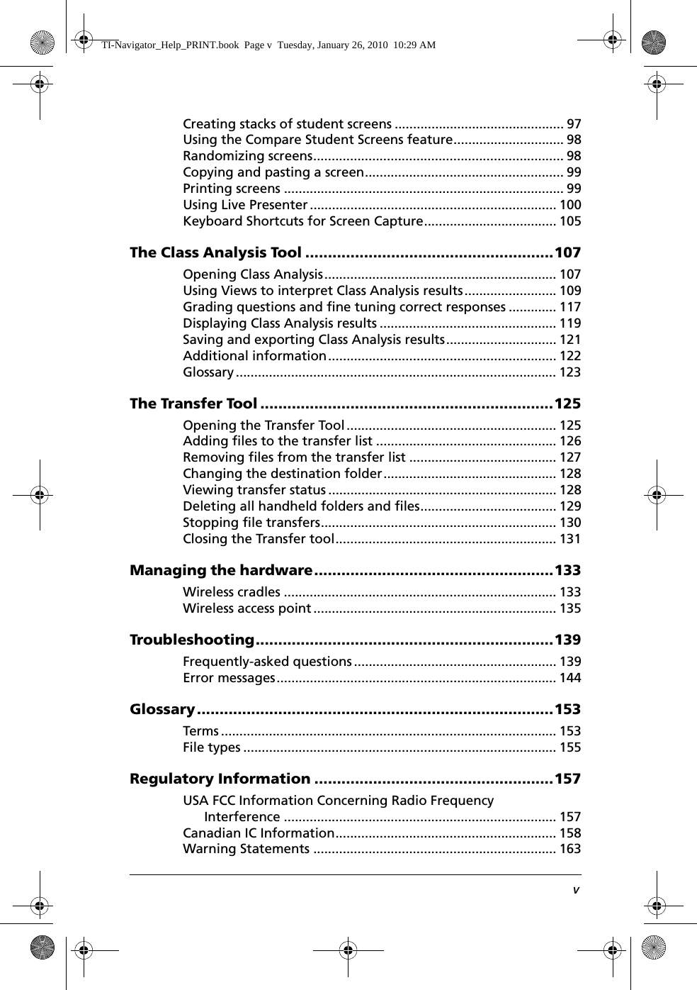 vCreating stacks of student screens .............................................. 97Using the Compare Student Screens feature.............................. 98Randomizing screens.................................................................... 98Copying and pasting a screen...................................................... 99Printing screens ............................................................................ 99Using Live Presenter ................................................................... 100Keyboard Shortcuts for Screen Capture.................................... 105The Class Analysis Tool .......................................................107Opening Class Analysis............................................................... 107Using Views to interpret Class Analysis results......................... 109Grading questions and fine tuning correct responses ............. 117Displaying Class Analysis results ................................................ 119Saving and exporting Class Analysis results.............................. 121Additional information.............................................................. 122Glossary ....................................................................................... 123The Transfer Tool .................................................................125Opening the Transfer Tool......................................................... 125Adding files to the transfer list ................................................. 126Removing files from the transfer list ........................................ 127Changing the destination folder............................................... 128Viewing transfer status .............................................................. 128Deleting all handheld folders and files..................................... 129Stopping file transfers................................................................ 130Closing the Transfer tool............................................................ 131Managing the hardware.....................................................133Wireless cradles .......................................................................... 133Wireless access point.................................................................. 135Troubleshooting..................................................................139Frequently-asked questions ....................................................... 139Error messages............................................................................ 144Glossary...............................................................................153Terms ........................................................................................... 153File types ..................................................................................... 155Regulatory Information .....................................................157USA FCC Information Concerning Radio Frequency Interference .......................................................................... 157Canadian IC Information............................................................ 158Warning Statements .................................................................. 163TI-Navigator_Help_PRINT.book  Page v  Tuesday, January 26, 2010  10:29 AM