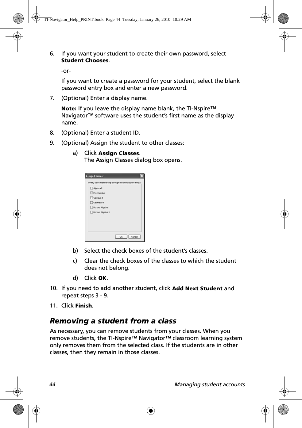 44 Managing student accounts6. If you want your student to create their own password, select Student Chooses.-or-If you want to create a password for your student, select the blank password entry box and enter a new password.7. (Optional) Enter a display name.Note: If you leave the display name blank, the TI-Nspire™ Navigator™ software uses the student’s first name as the display name.8. (Optional) Enter a student ID.9. (Optional) Assign the student to other classes:a) Click Assign Classes.The Assign Classes dialog box opens.b) Select the check boxes of the student’s classes.c) Clear the check boxes of the classes to which the student does not belong.d) Click OK.10. If you need to add another student, click Add Next Student and repeat steps 3 - 9.11. Click Finish.Removing a student from a classAs necessary, you can remove students from your classes. When you remove students, the TI-Nspire™ Navigator™ classroom learning system only removes them from the selected class. If the students are in other classes, then they remain in those classes.TI-Navigator_Help_PRINT.book  Page 44  Tuesday, January 26, 2010  10:29 AM