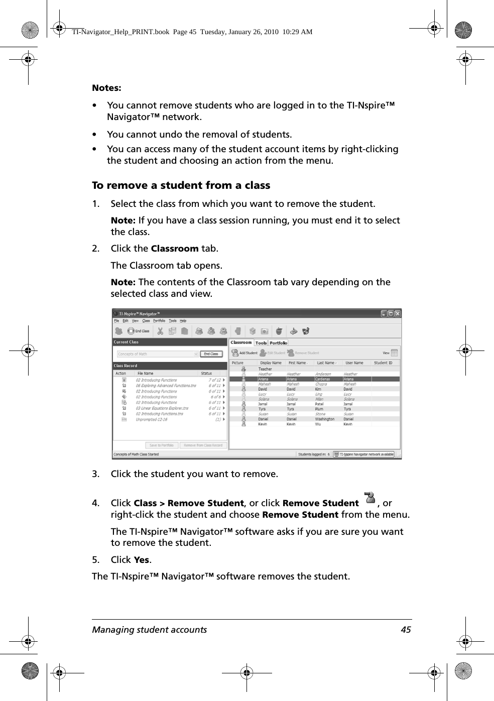 Managing student accounts 45Notes: • You cannot remove students who are logged in to the TI-Nspire™ Navigator™ network.• You cannot undo the removal of students.• You can access many of the student account items by right-clicking the student and choosing an action from the menu.To remove a student from a class1. Select the class from which you want to remove the student. Note: If you have a class session running, you must end it to select the class. 2. Click the Classroom tab.The Classroom tab opens.Note: The contents of the Classroom tab vary depending on the selected class and view.3. Click the student you want to remove.4. Click Class &gt; Remove Student, or click Remove Student  , or right-click the student and choose Remove Student from the menu.The TI-Nspire™ Navigator™ software asks if you are sure you want to remove the student.5. Click Yes.The TI-Nspire™ Navigator™ software removes the student.TI-Navigator_Help_PRINT.book  Page 45  Tuesday, January 26, 2010  10:29 AM