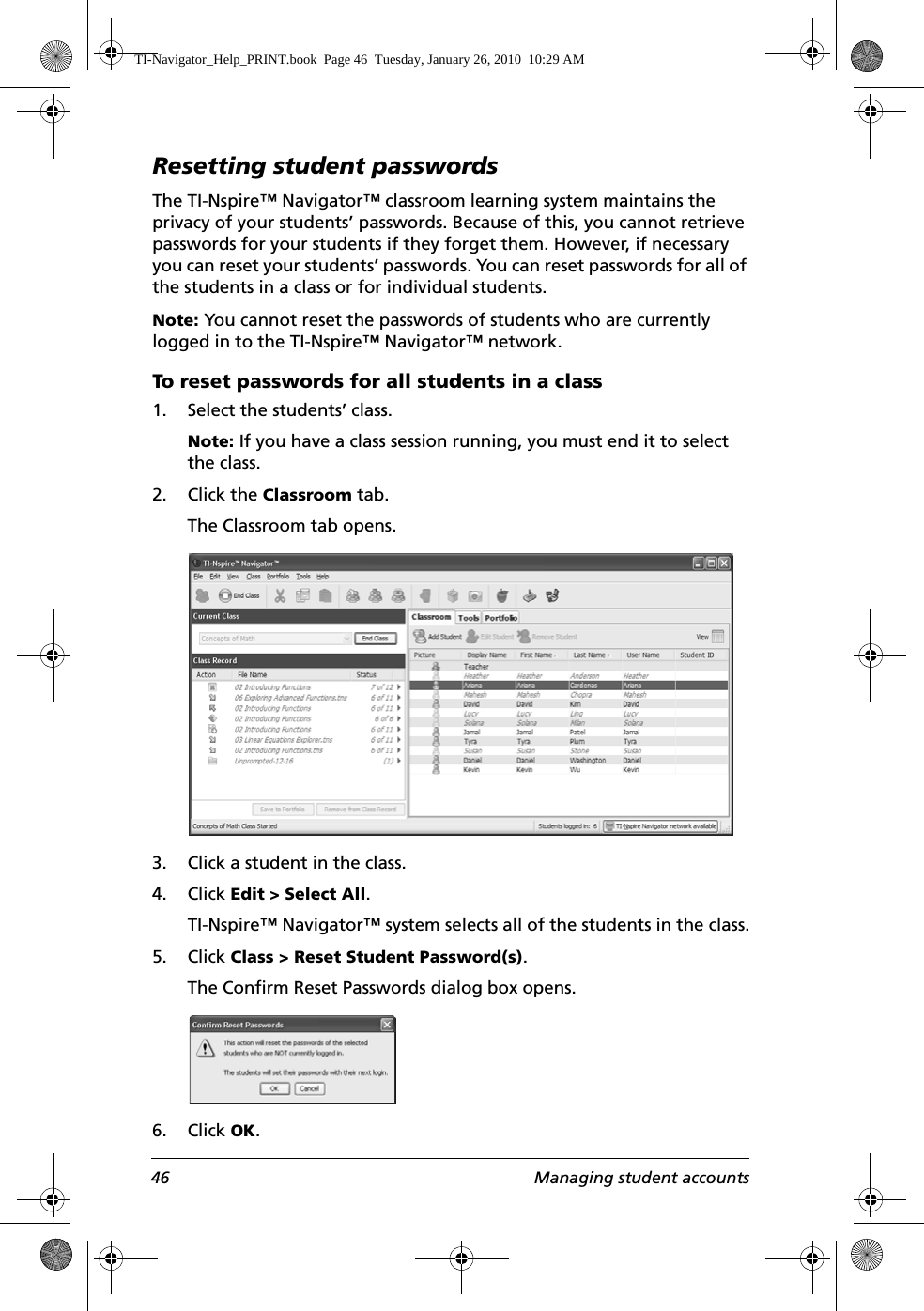 46 Managing student accountsResetting student passwordsThe TI-Nspire™ Navigator™ classroom learning system maintains the privacy of your students’ passwords. Because of this, you cannot retrieve passwords for your students if they forget them. However, if necessary you can reset your students’ passwords. You can reset passwords for all of the students in a class or for individual students.Note: You cannot reset the passwords of students who are currently logged in to the TI-Nspire™ Navigator™ network.To reset passwords for all students in a class1. Select the students’ class. Note: If you have a class session running, you must end it to select the class. 2. Click the Classroom tab.The Classroom tab opens.3. Click a student in the class.4. Click Edit &gt; Select All.TI-Nspire™ Navigator™ system selects all of the students in the class.5. Click Class &gt; Reset Student Password(s).The Confirm Reset Passwords dialog box opens.6. Click OK.TI-Navigator_Help_PRINT.book  Page 46  Tuesday, January 26, 2010  10:29 AM