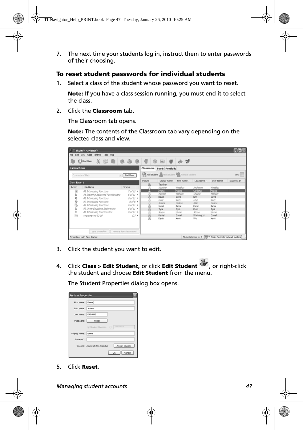 Managing student accounts 477. The next time your students log in, instruct them to enter passwords of their choosing.To reset student passwords for individual students1. Select a class of the student whose password you want to reset. Note: If you have a class session running, you must end it to select the class. 2. Click the Classroom tab.The Classroom tab opens.Note: The contents of the Classroom tab vary depending on the selected class and view.3. Click the student you want to edit.4. Click Class &gt; Edit Student, or click Edit Student , or right-click the student and choose Edit Student from the menu.The Student Properties dialog box opens.5. Click Reset.TI-Navigator_Help_PRINT.book  Page 47  Tuesday, January 26, 2010  10:29 AM