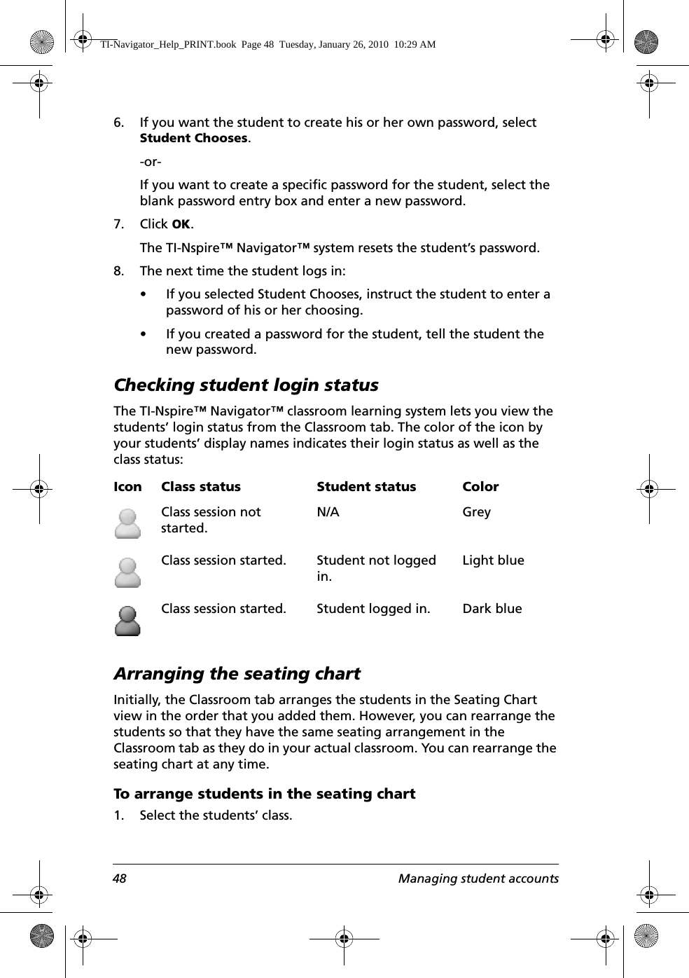 48 Managing student accounts6. If you want the student to create his or her own password, select Student Chooses.-or-If you want to create a specific password for the student, select the blank password entry box and enter a new password.7. Click OK.The TI-Nspire™ Navigator™ system resets the student’s password.8. The next time the student logs in:• If you selected Student Chooses, instruct the student to enter a password of his or her choosing.• If you created a password for the student, tell the student the new password.Checking student login statusThe TI-Nspire™ Navigator™ classroom learning system lets you view the students’ login status from the Classroom tab. The color of the icon by your students’ display names indicates their login status as well as the class status: Arranging the seating chartInitially, the Classroom tab arranges the students in the Seating Chart view in the order that you added them. However, you can rearrange the students so that they have the same seating arrangement in the Classroom tab as they do in your actual classroom. You can rearrange the seating chart at any time.To arrange students in the seating chart1. Select the students’ class.Icon Class status Student status ColorClass session not started.N/A GreyClass session started. Student not logged in.Light blueClass session started. Student logged in. Dark blueTI-Navigator_Help_PRINT.book  Page 48  Tuesday, January 26, 2010  10:29 AM